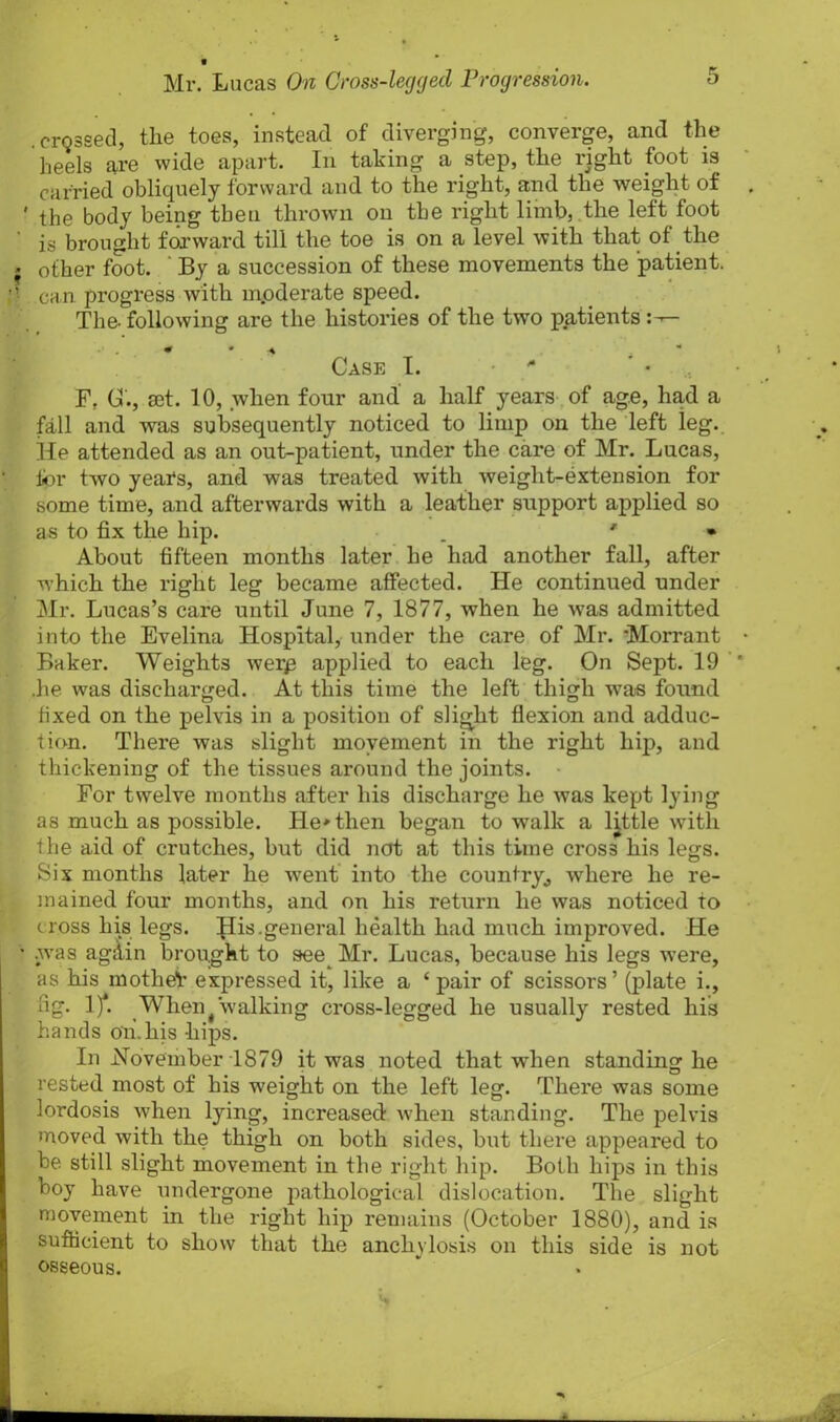 crossed, the toes, instead of diverging, converge, and the heels are wide apart. In taking a step, the right foot is carried obliquely forward and to the right, and the weight of ' the body being then thrown on the right limb, the left foot ’ is brought forward till the toe is on a level with that of the ? other foot. ‘ By a succession of these movements the patient. ■’ can progress with m.oderate speed. The- following are the histories of the two patients Case I. - F, C., act. 10, when four and a half years of age, had a fall and was subsequently noticed to limp on the left leg. He attended as an out-patient, under the care of Mr. Lucas, for two years, and was treated with weight-extension for some time, and afterwards with a leather support applied so as to fix the hip. _ * • About fifteen months later he had another fall, after which the right leg became affected. He continued under Mr. Lucas’s care until June 7, 1877, when he was admitted into the Evelina Hospital, under the care of Mr. Morrant Baker. Weights werp applied to each leg. On Sept. 19 .he was discharged. At this time the left thigh wTas found fixed on the pelvis in a position of slight flexion and adduc- tion. There was slight movement in the right hip, and thickening of the tissues around the joints. For twelve months after his discharge he was kept lying as much as possible. Heathen began to walk a little with the aid of crutches, but did not at this time cross his legs. Six months later he went into the country, where he re- mained four months, and on his return he was noticed to cross his legs. His.general health had much improved. He ■ .was again brought to see Mr. Lucas, because his legs were, as his mother expressed it, like a £ pair of scissors’ (plate i., fig. 1/. When t walking cross-legged he usually rested his hands on.liis hips. In November 1879 it was noted that when standing he rested most of his weight on the left leg. There was some lordosis when lying, increased when standing. The pelvis moved with the thigh on both sides, but there appeared to be still slight movement in the right hip. Both hips in this boy have undergone pathological dislocation. The slight movement in the right hip remains (October 1880), and is sufficient to show that the anchylosis on this side is not osseous.