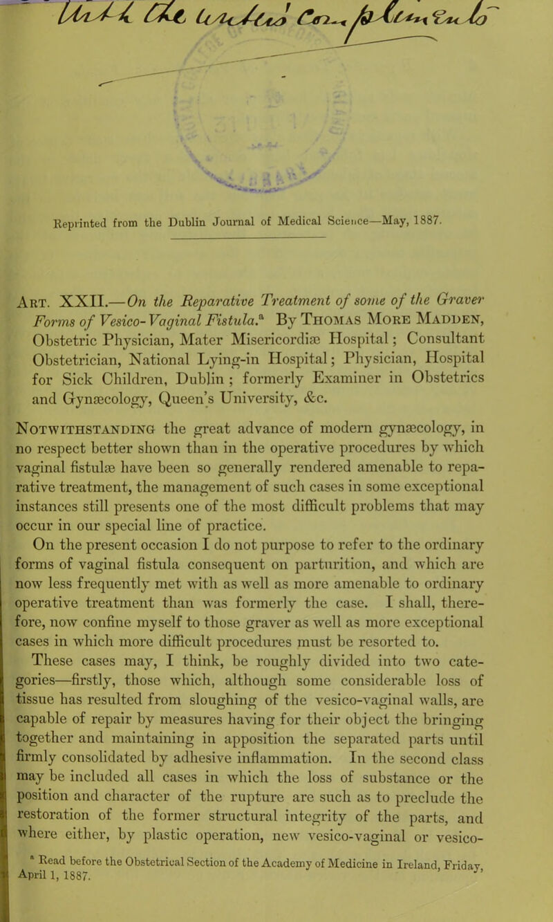 (f/L ^ €« lo *~..*v Reprinted from the Dublin Journal of Medical Science—May, 1887. Art. XXII.— On the Reparative Treatment of some of the Graver Forms of Vesico-Vaginal Fistula.a By Tiiomas More Madden, Obstetric Physician, Mater Misericordia3 Hospital; Consultant Obstetrician, National Lying-in Hospital; Physician, Hospital for Sick Children, Dublin ; formerly Examiner in Obstetrics and Gynaecology, Queen’s University, &c. Notwithstanding the great advance of modern gynaecology, in no respect better shown than in the operative procedures by which vaginal fistulae have been so generally rendered amenable to repa- rative treatment, the management of such cases in some exceptional instances still presents one of the most difficult problems that may occur in our special line of practice. On the present occasion I do not purpose to refer to the ordinary forms of vaginal fistula consequent on parturition, and which are now less frequently met with as well as more amenable to ordinary operative treatment than was formerly the case. I shall, there- fore, now confine myself to those graver as well as more exceptional cases in which more difficult procedures must be resorted to. These cases may, I think, be roughly divided into two cate- gories—firstly, those which, although some considerable loss of tissue has resulted from sloughing of the vesico-vaginal walls, are capable of repair by measures having for their object the bringing together and maintaining in apposition the separated parts until firmly consolidated by adhesive inflammation. In the second class may be included all cases in which the loss of substance or the position and character of the rupture are such as to preclude the restoration of the former structural integrity of the parts, and where either, by plastic operation, new vesico-vaginal or vesico- * Read before the Obstetrical Section of the Academy of Medicine in Ireland Friday April 1,1887. ’