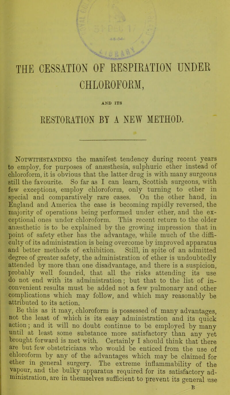 CHLOROFORM, AND ITS RESTORATION BY A NEW METHOD. Notwithstanding the manifest tendency during recent years to employ, for purposes of anaesthesia, sulphuric ether instead of chloroform, it is obvious that the latter drug is with many surgeons still the favourite. So far as I can learn, Scottish surgeons, with few exceptions, employ chloroform, only turning to ether in special and comparatively rare cases. On the other hand, in England and America the case is becoming rapidly reversed, the majority of operations being performed under ether, and the ex- ceptional ones under chloroform. This recent return to the older anaesthetic is to be explained by the growing impression that in point of safety ether has the advantage, while much of the diffi- culty of its administration is being overcome by improved apparatus and better methods of exhibition. Still, in spite of an admitted degree of greater safety, the administration of ether is undoubtedly attended by more than one disadvantage, and there is a suspicion, probably well founded, that all the risks attending its use do not end with its administration; but that to the list of in- convenient results must be added not a few pulmonary and other complications which may follow, and which may reasonably be attributed to its action. Be this as it may, chloroform is possessed of many advantages, not the least of which is its easy administration and its quick action; and it will no doubt continue to be employed by many until at least some substance more satisfactory than any yet brought forward is met with. Certainly I should think that there are but few obstetricians who would be enticed from the use of chloroform by any of the advantages which may be claimed for ether in general surgery. The extreme inflammability of the vapour, and the bulky apparatus required for its satisfactory ad- ministration, are in themselves sufficient to prevent its general use B