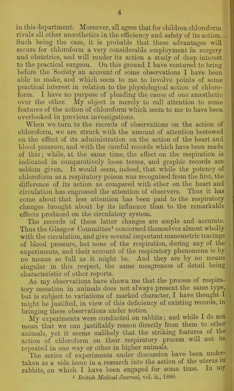 in this department. Moreover, all agree that for children chloroform rivals all other anaesthetics in the efficiency and safety of its action. Such being the case, it is probable that these advantages will secure for chloroform a very considerable employment in surgery and obstetrics, and will render its action a study of deep interest to the practical surgeon. On this ground I have ventured to bring before the Society an account of some observations I have been able to make, and which seem to me to involve points of some practical interest in relation to the physiological action of chloro- form. I have no purpose of pleading the cause of one anesthetic over the other. My object is merely to call attention to some features of the action of chloroform which seem to me to have been overlooked in previous investigations. When we turn to the records of observations on the action of chloroform, we are struck with the amount of attention bestowed on the effect of its administration on the action of the heart and blood pressure, and with the careful records which have been made of this; while, at the same time, the effect on the respiration is indicated in comparatively loose terms, and graphic records are seldom given. It would seem, indeed, that while the potency of chloroform as a respiratory poison was recognised from the first, the difference of its action as compared with ether on the heart and circulation has engrossed the attention of observers. Thus it has come about that less attention has been paid to the respiratory changes brought about by its influence than to the remarkable effects produced on the circulatory system. The records of these latter changes are ample and accurate. Thus the Glasgow Committee1 concerned themselves almost wholly with the circulation, and give several important manometric tracings of blood pressure, but none of the respiration, during any of the experiments, and their account of the respiratory phenomena is by no means so full as it might be. And they are by no means singular in this respect, the same meagreness of detail being characteristic of other reports. As my observations have shown me that the process of respira- tory cessation in animals does not always present the same type, but is subject to variations of marked character, I have thought I might be justified, in view of this deficiency of existing records, in bringing these observations under notice. My experiments were conducted on rabbits; and while I do not mean that we can justifiably reason directly from them to othei animals, yet it seems unlikely that the striking features of the action of chloroform on their respiratory process will not be repeated in one way or other in higher animals. The series of experiments under discussion have been under- taken as a side issue in a research into the action of the uterus in rabbits, on which I have been engaged for some time. In my 1 British Medical Journal, vol. ii., 1880.