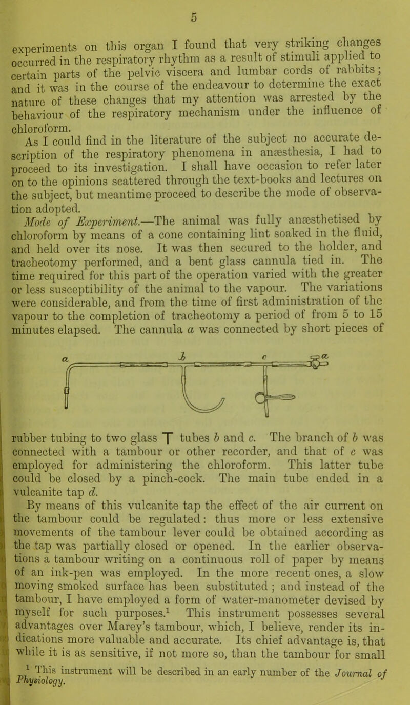 experiments on this organ I found that very striking changes occurred in the respiratory rhythm as a result ot stimuli applied to certain parts of the pelvic viscera and lumbar cords of rabbits; and it was in the course of the endeavour to determine the exact nature of these changes that my attention was arrested by the behaviour of the respiratory mechanism under the influence of chloroform. As I could find in the literature of the subject no accurate de- scription of the respiratory phenomena in anaesthesia, I had to proceed to its investigation. I shall have occasion to refer later on to the opinions scattered through the text-books and lectures on the subject, but meantime proceed to describe the mode of observa- tion adopted. Mode of Experiment.—The animal was fully anaesthetised by chloroform by means of a cone containing lint soaked in the fluid, and held over its nose. It was then secured to the holder, and tracheotomy performed, and a bent glass cannula tied in. Ihe time required for this part of the operation varied with the greater or less susceptibility of the animal to the vapour. The variations were considerable, and from the time of first administration of the vapour to the completion of tracheotomy a period of from 5 to 15 minutes elapsed. The cannula a was connected by short pieces of rubber tubing to two glass T tubes b and c. The branch of b was connected with a tambour or other recorder, and that of c was employed for administering the chloroform. This latter tube could be closed by a pinch-cock. The main tube ended in a vulcanite tap d. By means of this vulcanite tap the effect of the air current on the tambour could be regulated: thus more or less extensive movements of the tambour lever could be obtained according as the tap was partially closed or opened. In the earlier observa- tions a tambour writing on a continuous roll of paper by means of an ink-pen was employed. In the more recent ones, a slow moving smoked surface has been substituted ; and instead of the tambour, I have employed a form of water-manometer devised by myself for such purposes.1 This instrument possesses several advantages over Marey’s tambour, which, I believe, render its in- dications more valuable and accurate. Its chief advantage is, that while it is as sensitive, if not more so, than the tambour for small 1 This instrument will be described in an early number of the Journal of Physiology. J