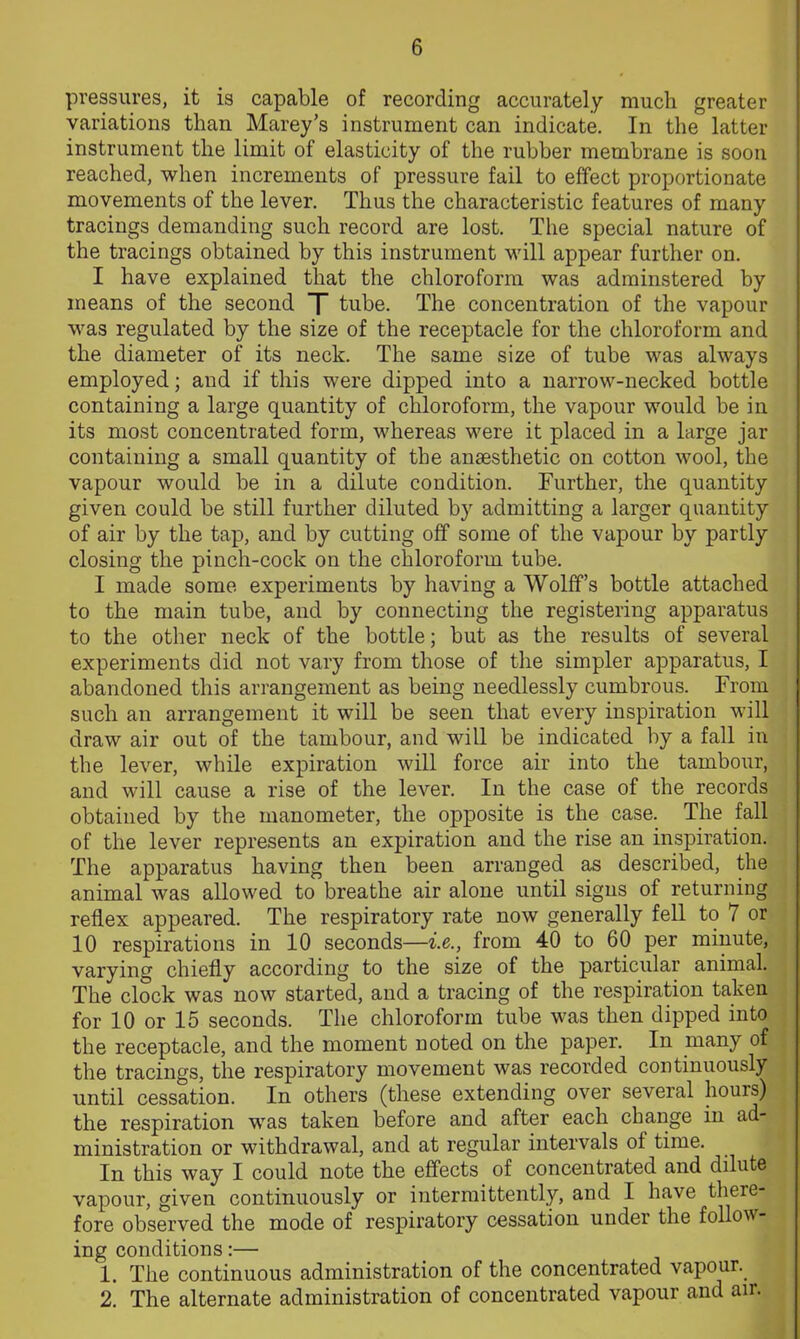 pressures, it is capable of recording accurately much greater variations than Marey’s instrument can indicate. In the latter instrument the limit of elasticity of the rubber membrane is soon reached, when increments of pressure fail to effect proportionate movements of the lever. Thus the characteristic features of many tracings demanding such record are lost. The special nature of the tracings obtained by this instrument will appear further on. I have explained that the chloroform was adminstered by means of the second T tube. The concentration of the vapour was regulated by the size of the receptacle for the chloroform and the diameter of its neck. The same size of tube was always employed; and if this were dipped into a narrow-necked bottle containing a large quantity of chloroform, the vapour would be in its most concentrated form, whereas were it placed in a large jar containing a small quantity of the anassthetic on cotton wool, the vapour would be in a dilute condition. Further, the quantity given could be still further diluted by admitting a larger quantity of air by the tap, and by cutting off some of the vapour by partly closing the pinch-cock on the chloroform tube. I made some experiments by having a Wolff’s bottle attached to the main tube, and by connecting the registering apparatus to the other neck of the bottle; but as the results of several experiments did not vary from those of the simpler apparatus, I abandoned this arrangement as being needlessly cumbrous. From such an arrangement it will be seen that every inspiration will draw air out of the tambour, and will be indicated by a fall in the lever, while expiration will force air into the tambour, and will cause a rise of the lever. In the case of the records obtained by the manometer, the opposite is the case. The fall of the lever represents an expiration and the rise an inspiration. The apparatus having then been arranged as described, the animal was allowed to breathe air alone until signs of returning reflex appeared. The respiratory rate now generally fell to 7 or 10 respirations in 10 seconds—i.e., from 40 to 60 per minute, varying chiefly according to the size of the particular animal. The clock was now started, and a tracing of the respiration taken for 10 or 15 seconds. The chloroform tube was then dipped into the receptacle, and the moment noted on the paper. In many of the tracings, the respiratory movement was recorded continuously until cessation. In others (these extending over several houis) the respiration was taken before and after each change in ad- ministration or withdrawal, and at regular intervals of time. In this way I could note the effects of concentrated and dilute vapour, given continuously or intermittently, and I have there- fore observed the mode of respiratory cessation under the follow- ing conditions:— 1. The continuous administration of the concentrated vapour. 2. The alternate administration of concentrated vapour and an.