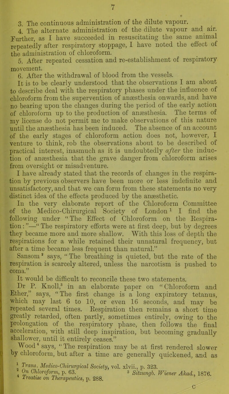 3. The continuous administration of the dilute vapour. 4. The alternate administration of the dilute vapour and air. Further, as I have succeeded in resuscitating the same animal repeatedly after respiratory stoppage, I have noted the effect of the administration of chloroform. 5. After repeated cessation and re-establishment of respiratory movement. 6. After the withdrawal of blood from the vessels. It is to be clearly understood that the observations I am about to describe deal with the respiratory phases under the influence of chloroform from the supervention of anaesthesia onwards, and have no bearing upon the changes during the period of the early action of chloroform up to the production of anaesthesia. The terms of my license do not permit me to make observations of this nature until the anaesthesia has been induced. The absence of an account of the early stages of chloroform action does not, however, I venture to think, rob the observations about to be described of practical interest, inasmuch as it is undoubtedly after the induc- tion of anaesthesia that the grave danger from chloroform arises from oversight or misadventure. I have already stated that the records of changes in the respira- tion by previous observers have been more or less indefinite and unsatisfactory, and that we can form from these statements no very distinct idea of the effects produced by the anaesthetic. In the very elaborate report of the Chloroform Committee of the Medico-Chirurgical Society of London1 I find the following under “The Effect of Chloroform on the Respira- tion : ”—“ The respiratory efforts were at first deep, but by degrees they became more and more shallow. With this loss of depth the respirations for a while retained their unnatural frequency, but after a time became less frequent than natural.” Sansom * says, “ The breathing is quieted, but the rate of the respiration is scarcely altered, unless the narcotism is pushed to coma.” It would be difficult to reconcile these two statements. Dr P. Knoll,3 in an elaborate paper on “ Chloroform and Ether,” says, “The first change is a long expiratory tetanus, which may last 6 to 10, or even 16 seconds, and may be repeated several times. Respiration then remains a short time greatly retarded, often partly, sometimes entirely, owing to the prolongation of the respiratory phase, then follows the final acceleration, with still deep inspiration, but becoming gradually shallower, until it entirely ceases.” Wood4 says, “The respiration may be at first rendered slower by chloroform, but after a time are generally quickened, and as 4 Trans. Medico-Cliirurgical Society, vol. xlvii., p. 323. On Chloroform, p. 63. 3 Sitzungb. Wiener Akad., 1876. lreatise on Therapeutics, p. 288. C