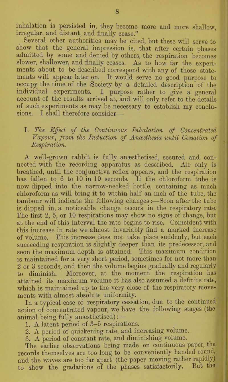 inhalation is persisted in, they become more and more shallow, irregular, and distant, and finally cease.” Several other authorities may be cited, but these will serve to show that the general impression is, that after certain phases admitted by some and denied by others, the respiration becomes slower, shallower, and finally ceases. As to how far the experi- ments about to be described correspond with any of those state- ments will appear later on. It would serve no good purpose to occupy the time of the Society by a detailed description of the individual experiments. I purpose rather to give a general account of the results arrived at, and will only refer to the details of such experiments as may be necessary to establish my conclu- sions. I shall therefore consider— I. The Effect of the Continuous Inhalation of Concentrated Vapour, from the Induction of Anaesthesia until Cessation of Respiration. A well-grown rabbit is fully anaesthetised, secured and con- nected with the recording apparatus as described. Air only is breathed, until the conjunctiva reflex appears, and the respiration has fallen to 6 to 10 in 10 seconds. If the chloroform tube is now dipped into the narrow-necked bottle, containing as much chloroform as will bring it to within half an inch of the tube, the tambour will indicate the following changes :—Soon after the tube is dipped in, a noticeable change occurs in the respiratory rate. The first 2, 5, or 10 respirations may show no signs of change, but at the end of this interval the rate begins to rise. Coincident with this increase in rate we almost invariably find a marked increase of volume. This increase does not take place suddenly, but each succeeding respiration is slightly deeper than its predecessor, and soon the maximum depth is attained. This maximum condition is maintained for a very short period, sometimes for not more than 2 or 3 seconds, and then the volume begins gradually and regularly to diminish. Moreover, at the moment the respiration has attained its maximum volume it has also assumed a definite rate, which is maintained up to the very close of the respiratory move- ments with almost absolute uniformity. In a typical case of respiratory cessation, due to the continued action of concentrated vapour, we have the following stages (the animal being fully anaesthetised):— 1. A latent period of 3-5 respirations. 2. A period of quickening rate, and increasing volume. 3. A period of constant rate, and diminishing volume. The earlier observations being made on continuous paper, the records themselves are too long to be conveniently handed round, and the waves are too far apart (the paper moving rather rapidly) to show the gradations of the phases satisfactorily. But the