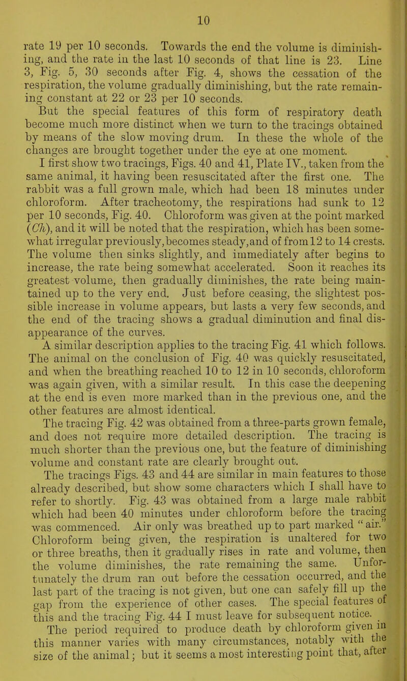 rate 19 per 10 seconds. Towards the end the volume is diminish- ing, and the rate in the last 10 seconds of that line is 23. Line 3, Fig. 5, 30 seconds after Fig. 4, shows the cessation of the respiration, the volume gradually diminishing, but the rate remain- ing constant at 22 or 23 per 10 seconds. But the special features of this form of respiratory death become much more distinct when we turn to the tracings obtained by means of the slow moving drum. In these the whole of the changes are brought together under the eye at one moment. I first show two tracings, Figs. 40 and 41, Plate IV., taken from the same animal, it having been resuscitated after the first one. The rabbit was a full grown male, which had been 18 minutes under chloroform. After tracheotomy, the respirations had sunk to 12 per 10 seconds, Fig. 40. Chloroform was given at the point marked (Ch), and it will be noted that the respiration, whicli has been some- wrhat irregular previously,becomes steady,and of from 12 to 14 crests. The volume then sinks slightly, and immediately after begins to increase, the rate being somewhat accelerated. Soon it reaches its greatest volume, then gradually diminishes, the rate being main- tained up to the very end. Just before ceasing, the slightest pos- sible increase in volume appears, but lasts a very few seconds, and the end of the tracing shows a gradual diminution and final dis- appearance of the curves. A similar description applies to the tracing Fig. 41 which follows. The animal on the conclusion of Fig. 40 was quickly resuscitated, and when the breathing reached 10 to 12 in 10 seconds, chloroform was again given, with a similar result. In this case the deepening at the end is even more marked than in the previous one, and the other features are almost identical. The traciug Fig. 42 was obtained from a three-parts grown female, and does not require more detailed description. The tracing is much shorter than the previous one, but the feature of diminishing volume and constant rate are clearly brought out. The tracings Figs. 43 and 44 are similar in main features to those already described, but show some characters which I shall have to refer to shortly. Fig. 43 was obtained from a large male rabbit which had been 40 minutes under chloroform before the tracing was commenced. Air only was breathed up to part marked “ air.” Chloroform being given, the respiration is unaltered for two or three breaths, then it gradually rises in rate and volume, then the volume diminishes, the rate remaining the same. Unfor- tunately the drum ran out before the cessation occurred, and the last part of the tracing is not given, but one can safely fill up the gap from the experience of other cases. The special features of this and the tracing Fig. 44 I must leave for subsequent notice. _ The period required to produce death by chloroform given in this manner varies with many circumstances, notably with the size of the animal; but it seems a most interesting point that, after