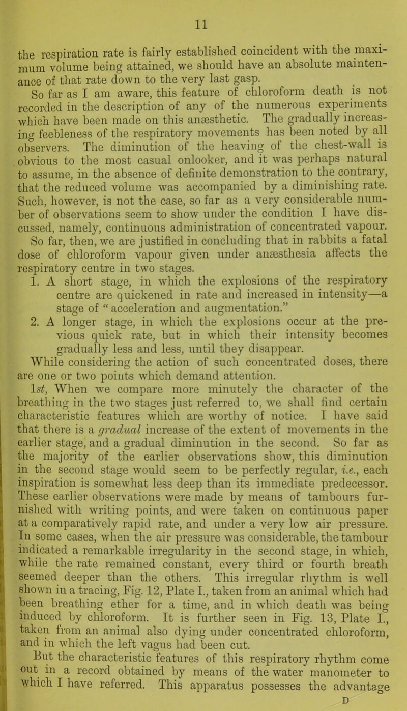 the respiration rate is fairly established coincident with the maxi- mum volume being attained, we should have an absolute mainten- ance of that rate down to the very last gasp. So far as I am aware, this feature of chloroform death is not recorded in the description of any of the numerous experiments which have been made on this anaesthetic. The gradually increas- ing feebleness of the respiratory movements has been noted by all observers. The diminution of the heaving of the chest-wall is obvious to the most casual onlooker, and it was perhaps natural to assume, in the absence of definite demonstration to the contrary, that the reduced volume was accompanied by a diminishing rate. Such, however, is not the case, so far as a very considerable num- ber of observations seem to show under the condition I have dis- cussed, namely, continuous administration of concentrated vapour. So far, then, we are justified in concluding that in rabbits a fatal dose of chloroform vapour given under anaesthesia affects the respiratory centre in two stages. 1. A short stage, in which the explosions of the respiratory centre are quickened in rate and increased in intensity—a stage of “ acceleration and augmentation.” 2. A longer stage, in which the explosions occur at the pre- vious quick rate, but in which their intensity becomes gradually less and less, until they disappear. While considering the action of such concentrated doses, there are one or two points which demand attention. ls£, When we compare more minutely the character of the breathing in the two stages just referred to, we shall find certain characteristic features which are worthy of notice. 1 have said that there is a gradual increase of the extent of movements in the earlier stage, and a gradual diminution in the second. So far as the majority of the earlier observations show, this diminution in the second stage would seem to be perfectly regular, i.e., each inspiration is somewhat less deep than its immediate predecessor. These earlier observations were made by means of tambours fur- nished with writing points, and were taken on continuous paper at a comparatively rapid rate, and under a very low air pressure. In some cases, when the air pressure was considerable, the tambour indicated a remarkable irregularity in the second stage, in which, while the rate remained constant, every third or fourth breath seemed deeper than the others. This irregular rhythm is well shown in a tracing, Fig. 12, Plate I., taken from an animal which had been breathing ether for a time, and in which death was being induced by chloroform. It is further seen in Fig. 13, Plate I., taken from an animal also dying under concentrated chloroform, and in which the left vagus had been cut. But the characteristic features of this respiratory rhythm come out in a record obtained by means of the water manometer to which I have referred. This apparatus possesses the advantage D