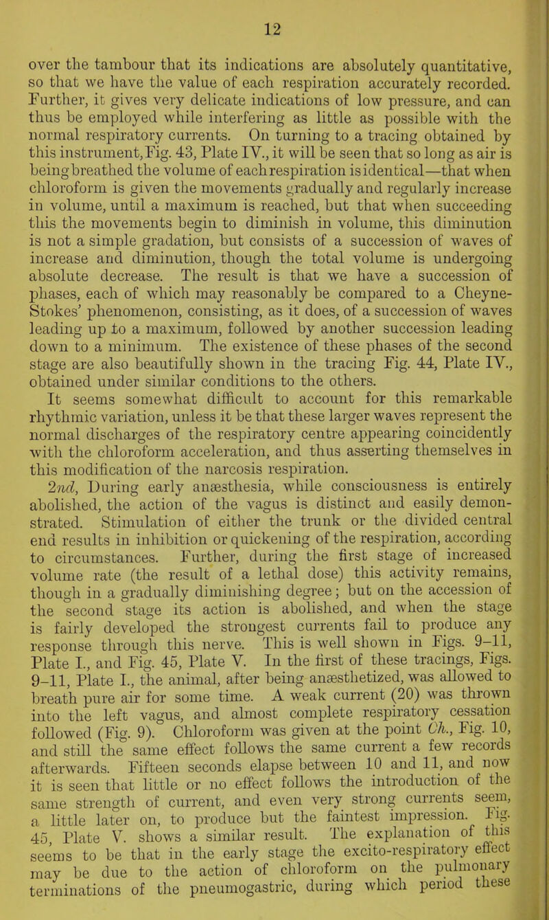 over the tambour that its indications are absolutely quantitative, so that we have the value of each respiration accurately recorded. Further, it gives very delicate indications of low pressure, and can thus be employed while interfering as little as possible with the normal respiratory currents. On turning to a tracing obtained by this instrument,Fig. 43, Plate IV., it will be seen that so long as air is beingbreathed the volume of each respiration isidentical—that when chloroform is given the movements gradually and regularly increase in volume, until a maximum is reached, but that when succeeding this the movements begin to diminish in volume, this diminution is not a simple gradation, but consists of a succession of waves of increase and diminution, though the total volume is undergoing absolute decrease. The result is that we have a succession of phases, each of which may reasonably be compared to a Cheyne- Stokes’ phenomenon, consisting, as it does, of a succession of waves leading up to a maximum, followed by another succession leading down to a minimum. The existence of these phases of the second stage are also beautifully shown in the tracing Fig. 44, Plate IV., obtained under similar conditions to the others. It seems somewhat difficult to account for this remarkable rhythmic variation, unless it be that these larger waves represent the normal discharges of the respiratory centre appearing coincidently with the chloroform acceleration, and thus assorting themselves in this modification of the narcosis respiration. 2nd, During early anaesthesia, while consciousness is entirely abolished, the action of the vagus is distinct and easily demon- strated. Stimulation of either the trunk or the divided central end results in inhibition or quickening of the respiration, according to circumstances. Further, during the first stage of increased volume rate (the result of a lethal dose) this activity remains, though in a gradually diminishing degree; but on the accession of the second stage its action is abolished, and when the stage is fairly developed the strongest currents fail to produce any response through this nerve. This is well shown in Figs. 9—11, Plate I, and Fig. 45, Plate V. In the first of these tracings, Figs. 9-11, Plate I., the animal, after being anaesthetized, was allowed to breath pure air for some time. A weak current (20) was thrown into the left vagus, and almost complete respiratory cessation followed (Fig. 9). Chloroform was given at the point Oh., Fig. 10, and still the same effect follows the same current a few records afterwards. Fifteen seconds elapse between 10 and 11, and now it is seen that little or no effect follows the introduction of the same strength of current, and even very strong currents seem, a little later on, to produce but the faintest impression. Fig- 45, Plate V. shows a similar result. The explanation of this seems to be that in the early stage the excito-respiratory effect may be due to the action of chloroform on the pulmonary terminations of the pneumogastric, during which period these