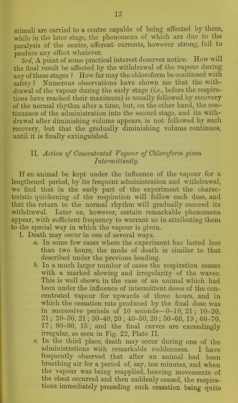 stimuli are carried to a centre capable of being affected by them, while in the later stage, the phenomena of which are due to the paralysis of the centre, afferent currents, however strong, fail to produce any effect whatever. 3rd, A point of some practical interest deserves notice. How will the final result be affected by the withdrawal of the vapour during any of these stages ? How far may the chloroform be continued with safety ? Numerous observations have shown me that the with- drawal of the vapour during the early stage (i.e., before the respira- tions have reached their maximum) is usually followed by recovery of the normal rhythm after a time, but, on the other hand, the con- tinuance of the administration into the second stage, and its with- drawal after diminishing volume appears, is not followed by such recovery, but that the gradually diminishing volume continues, until it is finally extinguished. II. Action of Concentrated Vapour of Chloroform given Intermittently. If an animal be kept under the influence of the vapour for a lengthened period, by its frequent administration and withdrawal, we find that in the early part of the experiment the charac- teristic quickening of the respiration will follow each dose, and that the return to the normal rhythm will gradually succeed its withdrawal. Later on, however, certain remarkable phenomena appear, with sufficient frequency to warrant us in attributing them to the special way in which the vapour is given. 1. Death may occur in one of several ways. a. In some few cases where the experiment has lasted less than two hours, the mode of death is similar to that described under the previous heading. b. In a much larger number of cases the respiration ceases with a marked slowing and irregularity of the waves. This is well shown in the case of an animal which had been under the influence of intermittent doses of the con- centrated vapour for upwards of three hours, and in which the cessation rate produced by the final dose was in successive periods of 10 seconds—0-10, 21; 10-20, 21; 20-30, 21; 30-40, 20 ; 40-50, 20 ; 50-60, 19 ; 60-70, 17; 80-90, 15; and the final curves are exceedingly irregular, as seen in Fig. 22, Plate II. c. In the third place, death may occur during one of the administrations with remarkable suddenness. I have frequently observed that after an animal had been breathing air for a period of, say, ten minutes, and when the vapour was being reapplied, heaving movements of the chest occurred and then suddenly ceased, the respira- tions immediately preceding such cessation being quite