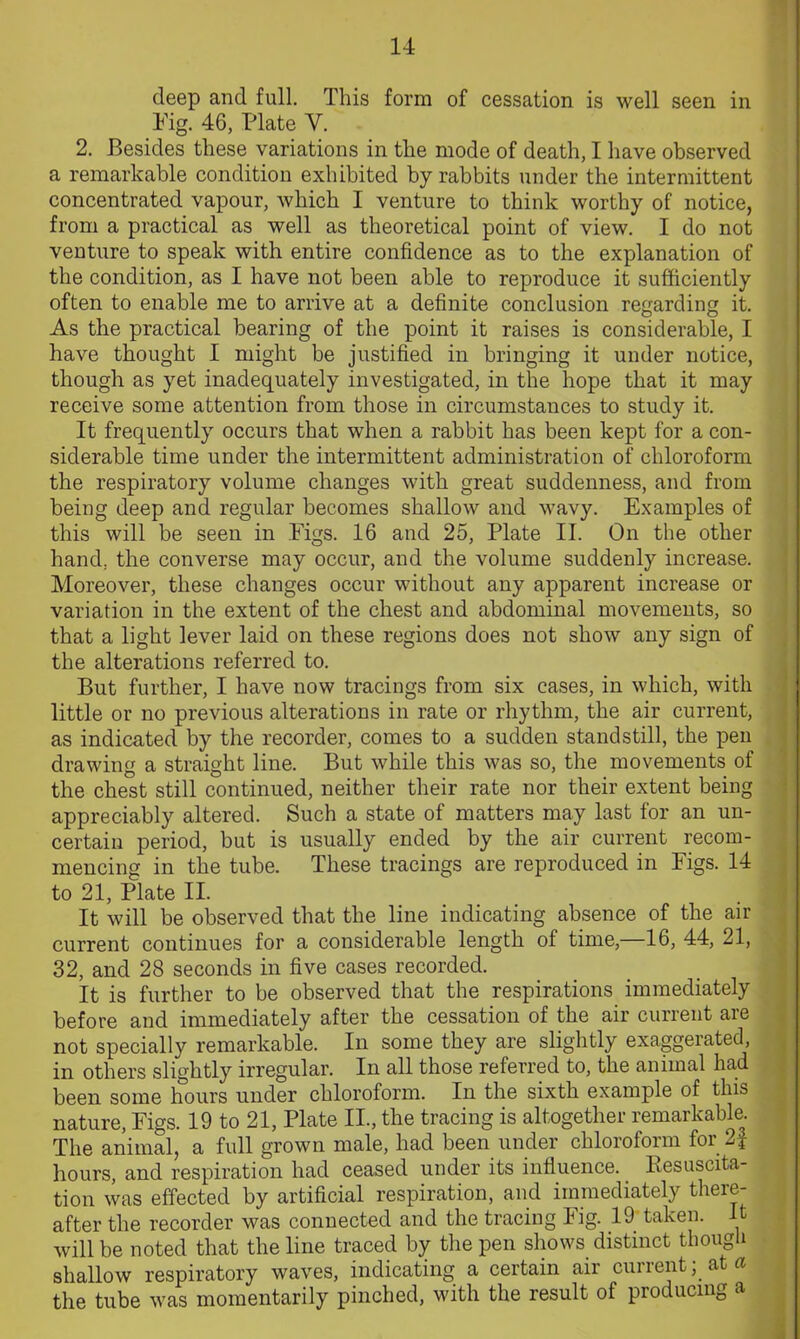 deep and full. This form of cessation is well seen in Fig. 46, Plate Y. 2. Besides these variations in the mode of death, I have observed a remarkable condition exhibited by rabbits under the intermittent concentrated vapour, which I venture to think worthy of notice, from a practical as well as theoretical point of view. I do not venture to speak with entire confidence as to the explanation of the condition, as I have not been able to reproduce it sufficiently often to enable me to arrive at a definite conclusion regarding it. As the practical bearing of the point it raises is considerable, I have thought I might be justified in bringing it under notice, though as yet inadequately investigated, in the hope that it may receive some attention from those in circumstances to study it. It frequently occurs that when a rabbit has been kept for a con- siderable time under the intermittent administration of chloroform the respiratory volume changes with great suddenness, and from being deep and regular becomes shallow and wavy. Examples of this will be seen in Figs. 16 and 25, Plate II. On the other hand, the converse may occur, and the volume suddenly increase. Moreover, these changes occur without any apparent increase or variation in the extent of the chest and abdominal movements, so that a light lever laid on these regions does not show any sign of the alterations referred to. But further, I have now tracings from six cases, in which, with little or no previous alterations in rate or rhythm, the air current, as indicated by the recorder, comes to a sudden standstill, the pen drawing a straight line. But while this was so, the movements of the chest still continued, neither their rate nor their extent being appreciably altered. Such a state of matters may last for an un- certain period, but is usually ended by the air current recom- mencing in the tube. These tracings are reproduced in Figs. 14 to 21, Plate II. It will be observed that the line indicating absence of the air current continues for a considerable length of time,—16, 44, 21, 32, and 28 seconds in five cases recorded. It is further to be observed that the respirations immediately before and immediately after the cessation of the air current are not specially remarkable. In some they are slightly exaggerated, in others slightly irregular. In all those referred to, the animal had been some hours under chloroform. In the sixth example of this nature, Figs. 19 to 21, Plate II., the tracing is altogether remarkable. The animal, a full grown male, had been under chloroform for 2f hours, and respiration had ceased under its influence. Piesuscita- tion was effected by artificial respiration, and immediately there- after the recorder was connected and the tracing Fig. 19 taken. It will be noted that the line traced by the pen shows distinct though shallow respiratory waves, indicating a certain air current; at a the tube was momentarily pinched, with the result of producing a