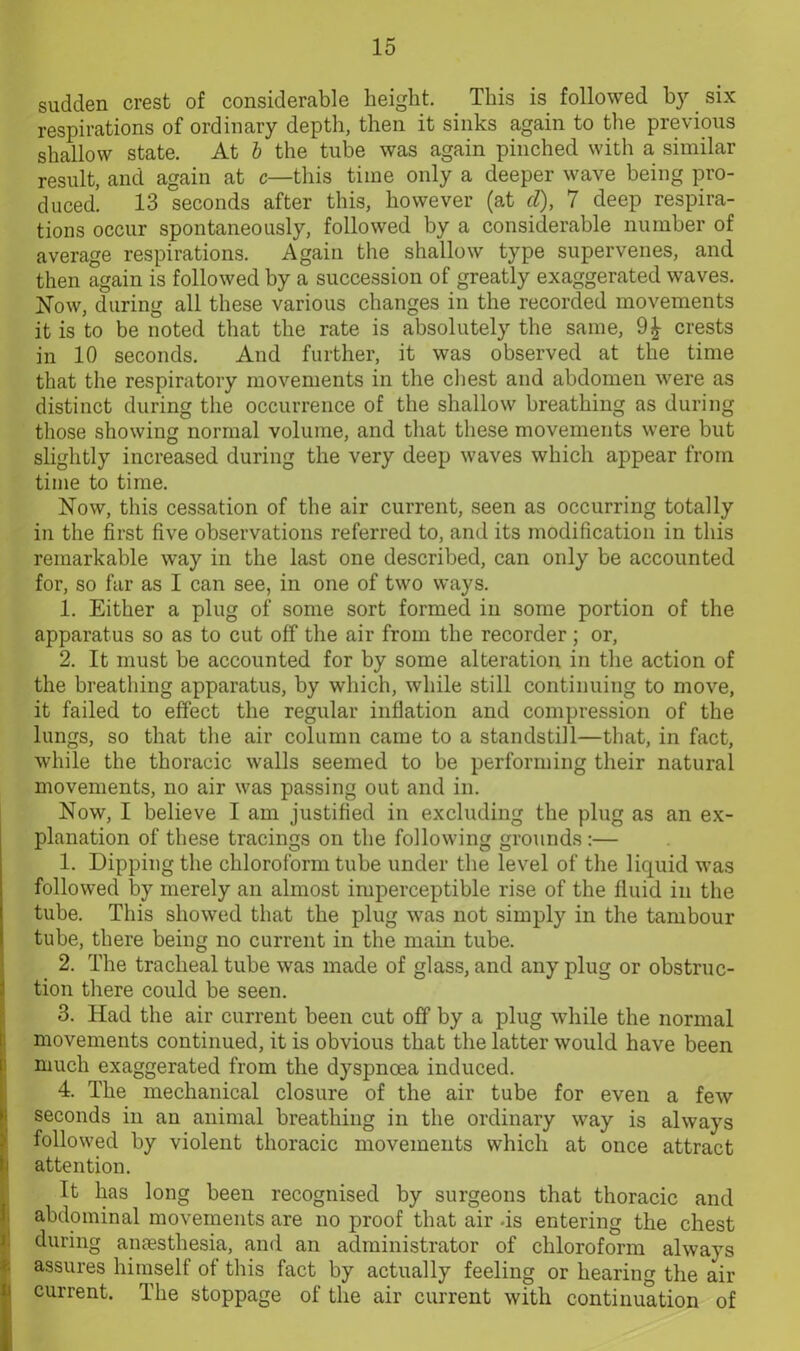sudden crest of considerable height. This is followed by six respirations of ordinary depth, then it sinks again to the previous shallow state. At b the tube was again pinched with a similar result, and again at c—this time only a deeper wave being pro- duced. 13 seconds after this, however (at cl), 7 deep respira- tions occur spontaneously, followed by a considerable number of average respirations. Again the shallow type supervenes, and then again is followed by a succession of greatly exaggerated waves. Now, during all these various changes in the recorded movements it is to be noted that the rate is absolutely the same, crests in 10 seconds. And further, it was observed at the time that the respiratory movements in the chest and abdomen were as distinct during the occurrence of the shallow breathing as during those showing normal volume, and that these movements were but slightly increased during the very deep waves which appear from time to time. Now, this cessation of the air current, seen as occurring totally in the first five observations referred to, and its modification in this remarkable way in the last one described, can only be accounted for, so far as I can see, in one of two ways. 1. Either a plug of some sort formed in some portion of the apparatus so as to cut off the air from the recorder; or, 2. It must be accounted for by some alteration in the action of the breathing apparatus, by which, while still continuing to move, it failed to effect the regular inflation and compression of the lungs, so that the air column came to a standstill—that, in fact, while the thoracic walls seemed to be performing their natural movements, no air was passing out and in. Now, I believe I am justified in excluding the plug as an ex- planation of these tracings on the following grounds :— 1. Dipping the chloroform tube under the level of the liquid was followed by merely an almost imperceptible rise of the fluid in the tube. This showed that the plug was not simply in the tambour tube, there being no current in the main tube. 2. The tracheal tube was made of glass, and any plug or obstruc- tion there could be seen. 3. Had the air current been cut off by a plug while the normal movements continued, it is obvious that the latter would have been much exaggerated from the dyspnoea induced. 4. The mechanical closure of the air tube for even a few seconds in an animal breathing in the ordinary way is always followed by violent thoracic movements which at once attract attention. It has long been recognised by surgeons that thoracic and abdominal movements are no proof that air -is entering the chest during anaesthesia, and an administrator of chloroform always assures himself of this fact by actually feeling or hearing the air ii current. The stoppage of the air current with continuation of