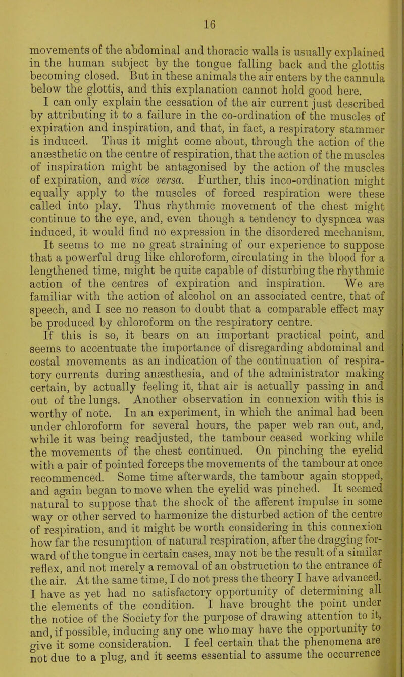 movements of the abdominal and thoracic walls is usually explained in the human subject by the tongue falling back and the glottis becoming closed. But in these animals the air enters by the cannula below the glottis, and this explanation cannot hold good here. I can only explain the cessation of the air current just described by attributing it to a failure in the co-ordination of the muscles of expiration and inspiration, and that, in fact, a respiratory stammer is induced. Thus it might come about, through the action of the anaesthetic on the centre of respiration, that the action of the muscles of inspiration might be antagonised by the action of the muscles of expiration, and vice versa. Further, this inco-ordination might equally apply to the muscles of forced respiration were these called into play. Thus rhythmic movement of the chest might continue to the eye, and, even though a tendency to dyspnoea was induced, it would find no expression in the disordered mechanism. It seems to me no great straining of our experience to suppose that a powerful drug like chloroform, circulating in the blood for a lengthened time, might be quite capable of disturbing the rhythmic action of the centres of expiration and inspiration. We are familiar with the action of alcohol on an associated centre, that of speech, and I see no reason to doubt that a comparable effect may be produced by chloroform on the respiratory centre. If this is so, it bears on an important practical point, and seems to accentuate the importance of disregarding abdominal and costal movements as an indication of the continuation of respira- tory currents during anaesthesia, and of the administrator making certain, by actually feeling it, that air is actually passing in and out of the lungs. Another observation in connexion with this is worthy of note. In an experiment, in which the animal had been under chloroform for several hours, the paper web ran out, and, while it was being readjusted, the tambour ceased working while the movements of the chest continued. On pinching the eyelid with a pair of pointed forceps the movements of the tambour at once recommenced. Some time afterwards, the tambour again stopped, and again began to move when the eyelid was pinched. It seemed natural to suppose that the shock of the afferent impulse in some way or other served to harmonize the disturbed action of the centre of respiration, and it might be worth considering in this connexion how far the resumption of natural respiration, after the dragging for- ward of the tongue in certain cases, may not be the result of a similar reflex, and not merely a removal of an obstruction to the entrance of the air. At the same time, I do not press the theory I have advanced. I have as yet had no satisfactory opportunity of determining all the elements of the condition. I have brought the point under the notice of the Society for the purpose of drawing attention to it, and, if possible, inducing any one who may have the opportunity to o-ive it some consideration. I feel certain that the phenomena are not due to a plug, and it seems essential to assume the occurrence