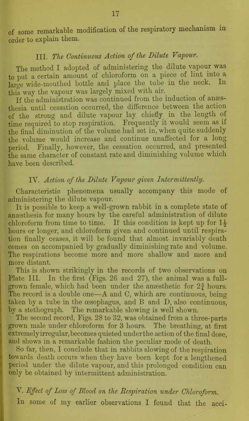 of some remarkable modification of the respiratory mechanism in order to explain them. HI. The Continuous Action of the Dilute Vapour. The method I adopted of administering the dilute vapour was to put a certain amount of chloroform on a piece of lint into a ]ar<re wide-mouthed bottle and place the tube in the neck. In this way the vapour was largely mixed with air. If the administration was continued from the induction of anaes- thesia until cessation occurred, the difference between the action of the strong and dilute vapour lay chiefly in the length of time required to stop respiration. Frequently it would seem as if the final diminution of the volume had set in, when quite suddenly the volume would increase and continue unaffected for a long period. Finally, however, the cessation occurred, and presented the same character of constant rate and diminishing volume which have been described. IY. Action of the Dilute Vapour given Intermittently. Characteristic phenomena usually accompany this mode of administering the dilute vapour. It is possible to keep a well-grown rabbit in a complete state of anaesthesia for many hours by the careful administration of dilute chloroform from time to time. If this condition is kept up for hours or longer, and chloroform given and continued until respira- tion finally ceases, it will be found that almost invariably death comes on accompanied by gradually diminishing rate and volume. The respirations become more and more shallow and more and more distant. This is shown strikingly in the records of two observations on Plate III. In the first (Figs. 26 and 27), the animal was a full- grown female, which had been under the anaesthetic for 2f hours. The record is a double one—A and C, which are continuous, being taken by a tube in the oesophagus, and B and D, also continuous, by a stethograph. The remarkable slowing is well shown. The second record, Figs. 28 to 32, was obtained from a three-parts grown male under chloroform for 3 hours. The breathing, at first extremely irregular, becomes quieted under the action of the final dose, and shows in a remarkable fashion the peculiar mode of death. So far, then, I conclude that in rabbits slowing of the respiration towards death occurs when they have been kept for a lengthened period under the dilute vapour, and this prolonged condition can only be obtained by intermittent administration. Y. Effect of Loss of Blood on the Respiration under Chloroform. In some of my earlier observations I found that the acci-