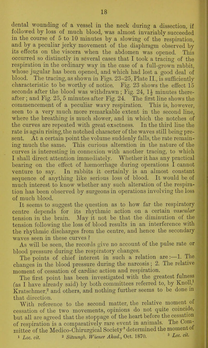 dental wounding of a vessel in the neck during a dissection, if followed by loss of much blood, was almost invariably succeeded in the course of 5 to 10 minutes by a slowing of the respiration, and by a peculiar jerky movement of the diaphragm observed by its effects on the viscera when the abdomen was opened. This occurred so distinctly in several cases that I took a tracing of the respiration in the ordinary way in the case of a full-grown rabbit, whose jugular has been opened, and which had lost a good deal of blood. The tracing, as shown in Figs. 23-25, Plate II., is sufficiently characteristic to be worthy of notice. Fig. 23 shows the effect 15 seconds after the blood was withdrawn; Fig. 24, 1£ minutes there- after ; and Fig. 25, 5 minutes after Fig. 24. The first line shows the commencement of a peculiar wavy respiration. This is, however, seen to a very much more remarkable extent in the second line, where the breathing is much slower, and in which the notches of the curves are repeated with great exactness. In the third line the rate is again rising, the notched character of the waves still being pre- sent. At a certain point the volume suddenly falls, the rate remain- ing much the same. This curious alteration in the nature of the curves is interesting in connexion with another tracing, to which I shall direct attention immediately. Whether it has any practical bearing on the effect of haemorrhage during operations I cannot venture to say. In rabbits it certainly is an almost constant sequence of anything like serious loss of blood. It would be of much interest to know whether any such alteration of the respira- tion has been observed by surgeons in operations involving the loss of much blood. It seems to suggest the question as to how far the respiratory centre depends for its rhythmic action on a certain vascular tension in the brain. May it not be that the diminution of the tension following the loss of blood results in an interference with the rhythmic discharges from the centre, and hence the secondary waves seen in these curves ? As will be seen, the records give no account of the pulse rate or blood pressure during the respiratory changes. The points of chief interest in such a relation are:—1. The changes in the blood pressure during the narcosis; 2. The relative moment of cessation of cardiac action and respiration. The first point has been investigated with the greatest fulness (as I have already said) by both committees referred to, by Knoll,1 Kratschmer,2 and others, and nothing further seems to be done in that direction. With reference to the second matter, the relative, moment of cessation of the two movements, opinions do not quite coincide, but all are agreed that the stoppage of the heart before the cessation of respiration is a comparatively rare event in animals. The Com- mittee of the Medico-Chirurgical Society3 determined the moment o 1 Loc. cit. 2 Sitzungb. Wiener Akacl., Oct. 1870. 3 Loc. cit.