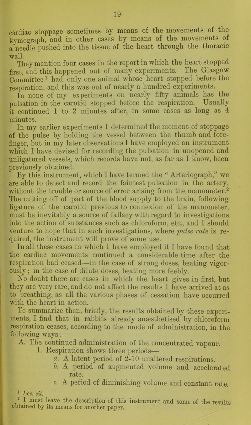 cardiac stoppage sometimes by means of the movements of the kymograph, and in other cases hy means of the movements of a needle pushed into the tissue of the heart through the thoracic wall. They mention four cases in the report in which the heart stopped first, and this happened out of many experiments. The Glasgow Committee1 had only one animal whose heart stopped before the respiration, and this was out of nearly a hundred experiments. In none of my experiments on nearly fifty animals has the pulsation in the carotid stopped before the respiration. Usually it continued 1 to 2 minutes after, in some cases as long as 4 minutes. In my earlier experiments I determined the moment of stoppage of the pulse by holding the vessel between the thumb and fore- finger, but in my later observations I have employed an instrument which I have devised for recording the pulsation in unopened and unligatured vessels, which records have not, as far as I know, been previously obtained. By this instrument, which I have termed the “ Arteriograph,” we are able to detect and record the faintest pulsation in the artery, without the trouble or source of error arising from the manometer.2 The cutting off of part of the blood supply to the brain, following ligature of the carotid previous to connexion of the manometer, must be inevitably a source of fallacy with regard to investigations into the action of substances such as chloroform, etc., and I should venture to hope that in such investigations, where pulse rate is re- quired, the instrument will prove of some use. In all these cases in which I have employed it I have found that the cardiac movements continued a considerable time after the respiration had ceased—in the case of strong doses, beating vigor- ously ; in the case of dilute doses, beating more feebly. No doubt there are cases in which the heart gives in first, but they are very rare, and do not affect the results I have arrived at as to breathing, as all the various phases of cessation have occurred with the heart in action. To summarize then, briefly, the results obtained by these experi- ments, I find that in rabbits already anaesthetised by chloroform respiration ceases, according to the mode of administration, in the following ways :— A. The continued administration of the concentrated vapour. 1. Respiration shows three periods— a. A latent period of 2-10 unaltered respirations. b. A period of augmented volume and accelerated rate. c. A period of diminishing volume and constant rate. 1 Loc. cit. 2 I must leave the description of this instrument and some of the results obtained by its means for another paper.