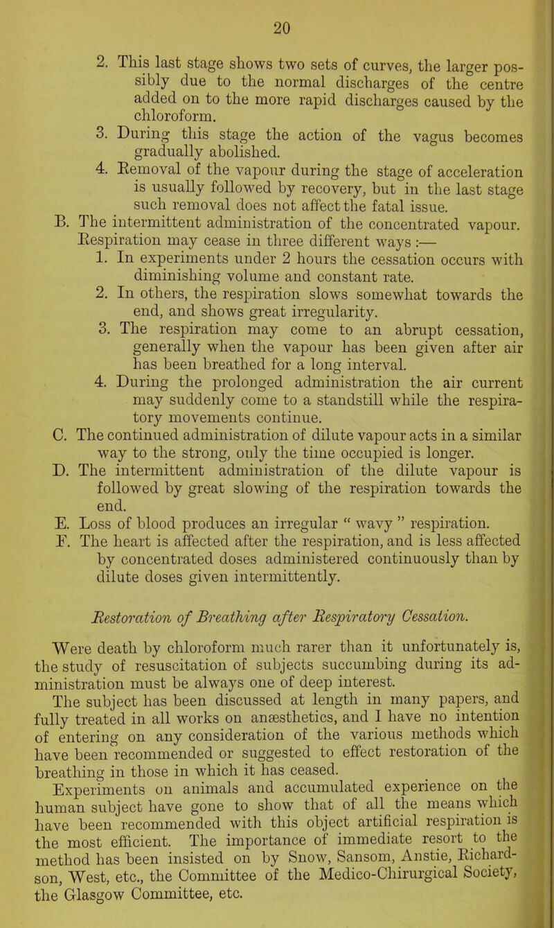 2. This last stage shows two sets of curves, the larger pos- sibly due to the normal discharges of the centre added on to the more rapid discharges caused by the chloroform. 3. During this stage the action of the vagus becomes gradually abolished. 4. Removal of the vapour during the stage of acceleration is usually followed by recovery, but in the last stage such removal does not affect the fatal issue. B. The intermittent administration of the concentrated vapour. Respiration may cease in three different ways:— 1. In experiments under 2 hours the cessation occurs with diminishing volume and constant rate. 2. In others, the respiration slows somewhat towards the end, and shows great irregularity. 3. The respiration may come to an abrupt cessation, generally when the vapour has been given after air has been breathed for a long interval. 4. During the prolonged administration the air current may suddenly come to a standstill while the respira- tory movements continue. C. The continued administration of dilute vapour acts in a similar way to the strong, only the time occupied is longer. D. The intermittent administration of the dilute vapour is followed by great slowing of the respiration towards the end. E. Loss of blood produces an irregular “ wavy ” respiration. F. The heart is affected after the respiration, and is less affected by concentrated doses administered continuously than by dilute doses given intermittently. Restoration of Breathing after Respiratory Cessation. Were death by chloroform much rarer than it unfortunately is, the study of resuscitation of subjects succumbing during its ad- ministration must be always one of deep interest. The subject has been discussed at length in many papers, and fully treated in all works on anaesthetics, and I have no intention of entering on any consideration of the various methods which have been recommended or suggested to effect restoration of the breathing in those in which it has ceased. Experiments on animals and accumulated experience on the human subject have gone to show that of all the means which have been recommended with this object artificial respiration is the most efficient. The importance of immediate resort to the method has been insisted on by Snow, Sansom, Anstie, Richard- son, West, etc., the Committee of the Medico-Chirurgical Society, the Glasgow Committee, etc.