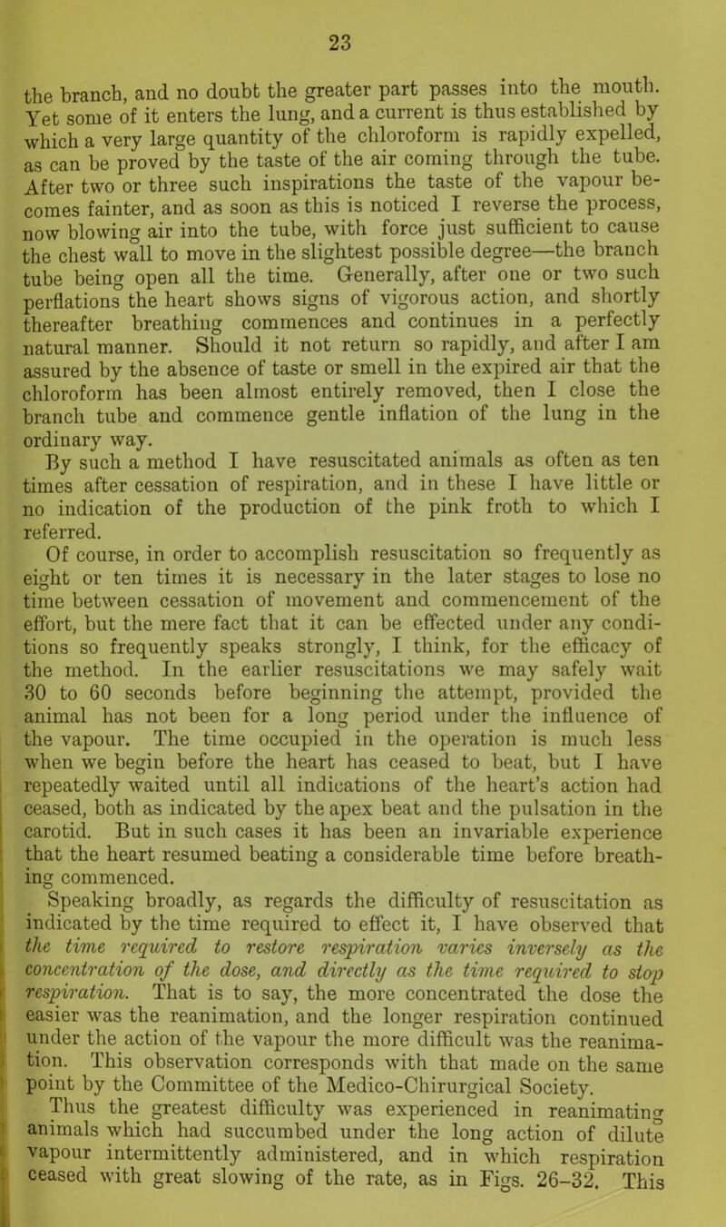 the branch, and no doubt the greater part passes into the mouth. Yet some of it enters the lung, and a current is thus established by which a very large quantity of the chloroform is rapidly expelled, as can be proved by the taste of the air coming through the tube. After two or three such inspirations the taste of the vapour be- comes fainter, and as soon as this is noticed I reverse the process, now blowing air into the tube, with force just sufficient to cause the chest wall to move in the slightest possible degree—the branch tube being open all the time. Generally, after one or two such perflations the heart shows signs of vigorous action, and shortly thereafter breathing commences and continues in a perfectly natural manner. Should it not return so rapidly, and after I am assured by the absence of taste or smell in the expired air that the chloroform has been almost entirely removed, then I close the branch tube and commence gentle inflation of the lung in the ordinary way. By such a method I have resuscitated animals as often as ten times after cessation of respiration, and in these I have little or no indication of the production of the pink froth to which I referred. Of course, in order to accomplish resuscitation so frequently as eight or ten times it is necessary in the later stages to lose no time between cessation of movement and commencement of the effort, but the mere fact that it can be effected under any condi- tions so frequently speaks strongly, I think, for the efficacy of the method. In the earlier resuscitations we may safely wait 30 to 60 seconds before beginning the attempt, provided the animal has not been for a long period under the influence of the vapour. The time occupied in the operation is much less when we begin before the heart has ceased to beat, but I have repeatedly waited until all indications of the heart’s action had ceased, both as indicated by the apex beat and the pulsation in the carotid. But in such cases it has been an invariable experience that the heart resumed beating a considerable time before breath- ing commenced. Speaking broadly, as regards the difficulty of resuscitation as indicated by the time required to effect it, I have observed that the time required to restore respiration varies inversely as the concentration of the dose, and directly as the time required to sio'p respiration. That is to say, the more concentrated the dose the easier was the reanimation, and the longer respiration continued under the action of the vapour the more difficult was the reanima- tion. This observation corresponds with that made on the same point by the Committee of the Medico-Chirurgical Society. Thus the greatest difficulty was experienced in reanimating animals which had succumbed under the long action of dilute vapour intermittently administered, and in which respiration ceased with great slowing of the rate, as in Figs. 26-32. This