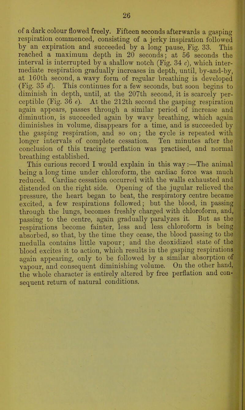 of a dark colour flowed freely. Fifteen seconds afterwards a gasping respiration commenced, consisting of a jerky inspiration followed by an expiration and succeeded by a long pause, Fig. 33. This reached a maximum depth in 20 seconds; at 56 seconds the interval is interrupted by a shallow notch (Fig. 34 c), which inter- mediate respiration gradually increases in depth, until, by-and-by, at 160th second, a wavy form of regular breathing is developed (Fig. 35 d). This continues for a few seconds, but soon begins to diminish in depth, until, at the 207th second, it is scarcely per- ceptible (Fig. 36 e). At the 212th second the gasping respiration again appears, passes through a similar period of increase and diminution, is succeeded again by wavy breathing, which again diminishes in volume, disappears for a time, and is succeeded by the gasping respiration, and so on; the cycle is repeated with longer intervals of complete cessation. Ten minutes after the conclusion of this tracing perflation was practised, and normal breathing established. This curious record I would explain in this way:—The animal being a long time under chloroform, the cardiac force was much reduced. Cardiac cessation occurred with the walls exhausted and distended on the right side. Opening of the jugular relieved the pressure, the heart began to beat, the respiratory centre became excited, a few respirations followed; but the blood, in passing through the lungs, becomes freshly charged with chloroform, and, passing to the centre, again gradually paralyzes it. But as the respirations become fainter, less and less chloroform is being absorbed, so that, by the time they cease, the blood passing to the medulla contains little vapour; and the deoxidized state of the blood excites it to action, which results in the gasping respirations again appearing, only to be followed by a similar absorption of vapour, and consequent diminishing volume. On the other hand, the whole character is entirely altered by free perflation and con- sequent return of natural conditions.