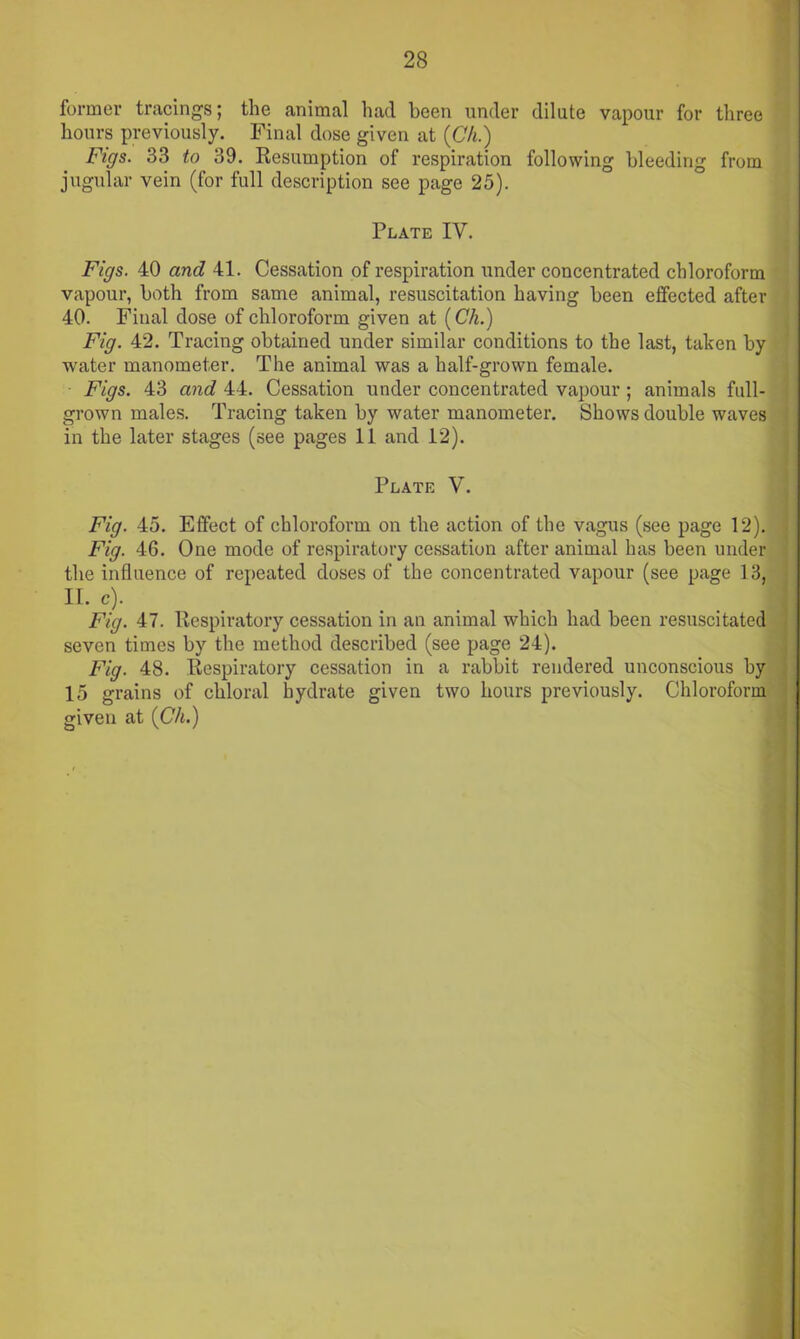 former tracings; the animal had been under dilute vapour for three hours previously. Final dose given at (Ch.) Figs. 33 to 39. Resumption of respiration following bleeding from jugular vein (for full description see page 25). Plate IV. Figs. 40 and 41. Cessation of respiration under concentrated chloroform vapour, both from same animal, resuscitation having been effected after 40. Final dose of chloroform given at (Ch.) Fig. 42. Tracing obtained under similar conditions to the last, taken by water manometer. The animal was a half-grown female. Figs. 43 and 44. Cessation under concentrated vapour ; animals full- grown males. Tracing taken by water manometer. Shows double waves in the later stages (see pages 11 and 12). Plate V. Fig. 45. Effect of chloroform on the action of the vagus (see page 12). Fig. 46. One mode of respiratory cessation after animal has been under the influence of repeated doses of the concentrated vapour (see page 13, II. c). Fig. 47. Respiratory cessation in an animal which had been resuscitated seven times by the method described (see page 24). Fig. 48. Respiratory cessation in a rabbit rendered unconscious by 15 grains of chloral hydrate given two hours previously. Chloroform given at (Ch.)