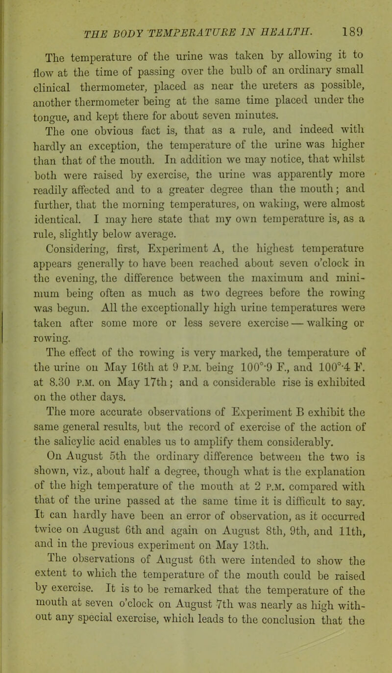 The temperature of the urine was taken by allowing it to flow at the time of passing over the bulb of an ordinary small clinical thermometer, placed as near the ureters as possible, another thermometer being at the same time placed under the tongue, and kept there for about seven minutes. The one obvious fact is, that as a rule, and indeed with hardly an exception, the temperature of the urine was higher than that of the mouth. In addition we may notice, that whilst both were raised by exercise, the urine was apparently more readily affected and to a greater degree than the mouth; and further, that the morning temperatures, on waking, were almost identical. I may here state that my own temperature is, as a rule, slightly below average. Considering, first, Experiment A, the highest temperature appears generally to have been reached about seven o’clock in the evening, the difference between the maximum and mini- mum being often as much as two degrees before the rowing was begun. All the exceptionally high urine temperatures were taken after some more or less severe exercise — walking or rowing. The effect of the rowing is very marked, the temperature of the urine on May 16th at 9 P.M. being 100o,9 F., and 100o,4 F. at 8.30 p.m. on May 17tli; and a considerable rise is exhibited on the other days. The more accurate observations of Experiment B exhibit the same general results, but the record of exercise of the action of the salicylic acid enables us to amplify them considerably. On August 5th the ordinary difference between the two is shown, viz., about half a degree, though what is the explanation of the high temperature of the mouth at 2 p.m. compared with that of the urine passed at the same time it is difficult to say. It can hardly have been an error of observation, as it occurred twice on August 6tli and again on August 8th, 9th, and 11th, and in the previous experiment on May 13th. The observations of August 6th were intended to show the extent to which the temperature of the mouth could be raised by exercise. It is to be remarked that the temperature of the mouth at seven o’clock on August 7th was nearly as high with- out any special exercise, which leads to the conclusion that the