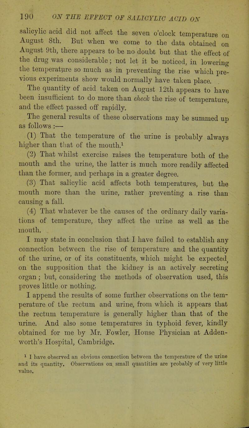 salicylic acid did not affect the seven o’clock temperature on August 8th. But when we come to the data obtained on August 9th, there appears to be no doubt but that the effect of the drug w as considerable j not let it be noticed, in lowering the temperature so much as in preventing the rise which pre- vious experiments show would normally have taken place. The quantity of acid taken on August 12th appears to have been insufficient to do more than check the rise of temperature, and the effect passed off rapidly. The general results of these observations may be summed up as follows :— (1) That the temperature of the urine is probably always higher than that of the mouth.1 (2) That whilst exercise raises the temperature both of the mouth and the urine, the latter is much more readily affected than the former, and perhaps in a greater degree. (3) That salicylic acid affects both temperatures, but the mouth more than the urine, rather preventing a rise than causing a fall. (4) That whatever be the causes of the ordinary daily varia- tions of temperature, they affect the urine as vrell as the mouth. I may state in conclusion that I have failed to establish any connection between the rise of temperature and the quantity of the urine, or of its constituents, which might be expected^ on the supposition that the kidney is an actively secreting organ; but, considering the methods of observation used, this proves little or nothing. I append the results of some further observations on the tem- perature of the rectum and urine, from which it appears that the rectum temperature is generally higher than that of the urine. And also some temperatures in typhoid fever, kindly obtained for me by Mr. Towler, House Physician at Adden- worth’s Hospital, Cambridge. 1 I have observed an obvious connection between the temperature of the urine and its quantity. Observations on small quantities are probably of very little value.