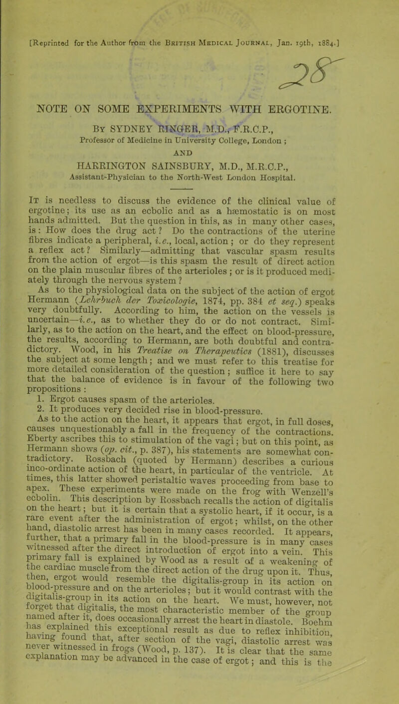 [Reprinted for the Author from the British Medical Journal, Jan. 19th, 1884.] NOTE ON SOME EXPERIMENTS WITH ERGOTINE. By SYDNEY RINGER, M.D., F.R.C.P., Professor of Medicine in University College, London ; AND HARRINGTON SAINSBURY, M.D., M.R.C.P., Assistant-Physician to the North-West London Hospital. It is needless to discuss the evidence of the clinical value of ergotine; its use as an ecbolic and as a hemostatic is on most hands admitted. But the question in this, as in many other cases, is: How does the drug act 1 Do the contractions of the uterine fibres indicate a peripheral, i.e., local, action ; or do they represent a reflex act ? Similarly—admitting that vascular spasm results from the action of ergot—is this spasm the result of direct action on the plain muscular fibres of the arterioles ; or is it produced medi- ately through the nervous system ? As to the physiological data on the subject of the action of ergot Hermann {Lehrbuck der Toxicologie, 1871, pp. 381 et seq.) speaks very doubtfully. According to him, the action on the vessels is uncertain—i.e., as to whether they do or do not contract. Simi- larly, as to the action on the heart, and the effect on blood-pressure, the results, according to Hermann, are both doubtful and contra- dictory. _ Wood, in his Treatise on Therapeutics (1881), discusses the subject at some length; and we must refer to this treatise for more detailed consideration of the question ; suffice it here to say that the balance of evidence is in favour of the following two propositions : 1. Ergot causes spasm of the arterioles. 2. It produces very decided rise in blood-pressure. As to the action on the heart, it appears that ergot, in full doses causes unquestionably a fall in the frequency of the contractions. Eberty ascribes this to stimulation of the vagi; but on this point, as Hermann shows (op. cit., p. 387), his statements are somewhat con- tradictory. Rossbach (quoted by Hermann) describes a curious inco-ordinate action of the heart, in particular of the ventricle. At times, this latter showed peristaltic waves proceeding from base to apex. These experiments were made on the frog with Wenzell’s ecbohn This description by Rossbach recalls the action of digitalis on the heart; but it is certain that a systolic heart, if it occur, is a rare event after the administration of ergot; whilst, on the other hand, diastolic arrest has been in many cases recorded. It appears, further, that a primary fall in the blood-pressure is in many cases witnessed after the direct introduction of ergot into a vein. This primary fall is explained by Wood as a result of a weakening of the cardiac muscle from the direct action of the drug upon it. Thus ien, ergot would resemble the digitalis-group in its action on r°?c ,Pressure ancl. on tlie arterioles; but it would contrast with the -tn,ltSCtion on the heart We must, however, not orget that digitalis, the most characteristic member of the group named after it, does occasionally arrest the heart in diastole. Boehm linvinfPfam!? *lhlS e*cePtional result as due to reflex inhibition, g i d after section of the vagi, diastolic arrest was ;“eSSCd tr°P <Wood, p. 137). It is clear that the same explanation may be advanced in the case of ergot; and this is the