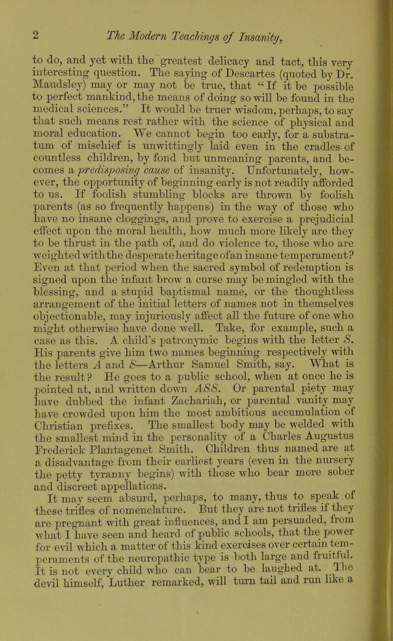to do, and yet with the greatest delicacy and tact, this very interesting question. The saying of Descartes (quoted by Dr. Maudsley) may or may not be true, that “ If it be possible to perfect mankind, the means of doing so will be found in the medical sciences.” It would be truer wisdom, perhaps, to say that such means rest rather with the science of physical and moral education. We cannot begin too early, for a substra- tum of mischief is unwittingly laid even in the cradles of countless children, by fond but unmeaning parents, and be- comes a predisposing cause of insanity. Unfortunately, how- ever, the opj)ortunity of beginning early is not readily afforded to us. If foolish stumbling blocks are thrown by foolish parents (as so frequently happens) in the way of those who have no insane cloggings, and prove to exercise a prejudicial effect upon the moral health, how much more likely are they to be thrust in the path of, and do violence to, those who are weighted with the desperate heritage of an insane temperament? Even at that period when the sacred symbol of redemption is signed upon the infant brow a curse may be mingled with the blessing, and a stupid baptismal name, or the thoughtless arrangement of the initial letters of names not in themselyes objectionable, may injuriously affect all the future of one who might otherwise have done well. Take, for example, such a case as this. A child’s patronymic begins with the letter S. His parents give him two names beginning respectively with the letters A and aS’—Arthur Samuel Smith, say. What is the result ? He goes to a public school, when at once he is pointed at, and written down ASS. Or parental piety may have dubbed the infant Zachariah, or parental vanity may have crowded upon him the most ambitious accumulation of Christian prefixes. The smallest body may be welded with the smallest mind in the personality of a Charles Augustus Frederick Plantagenet Smith. Children thus named are at a disadvantage from their earliest years (even in the nursery the petty tyranny begins) with those who bear more sober and discreet appellations. It may seem absurd, perhaps, to many, thus to speak of these trifles of nomenclature. But they are not trifles if they are pregnant with great influences, and I am persuaded, from what I have seen and heard of public schools, that the power for evil which a matter of this kind exercises over certain tem- peraments of the neuropathic type is both large and fiuitful. It is not every child who can bear to be laughed at. The devil himself, Luther remarked, will tmm tail and run like a
