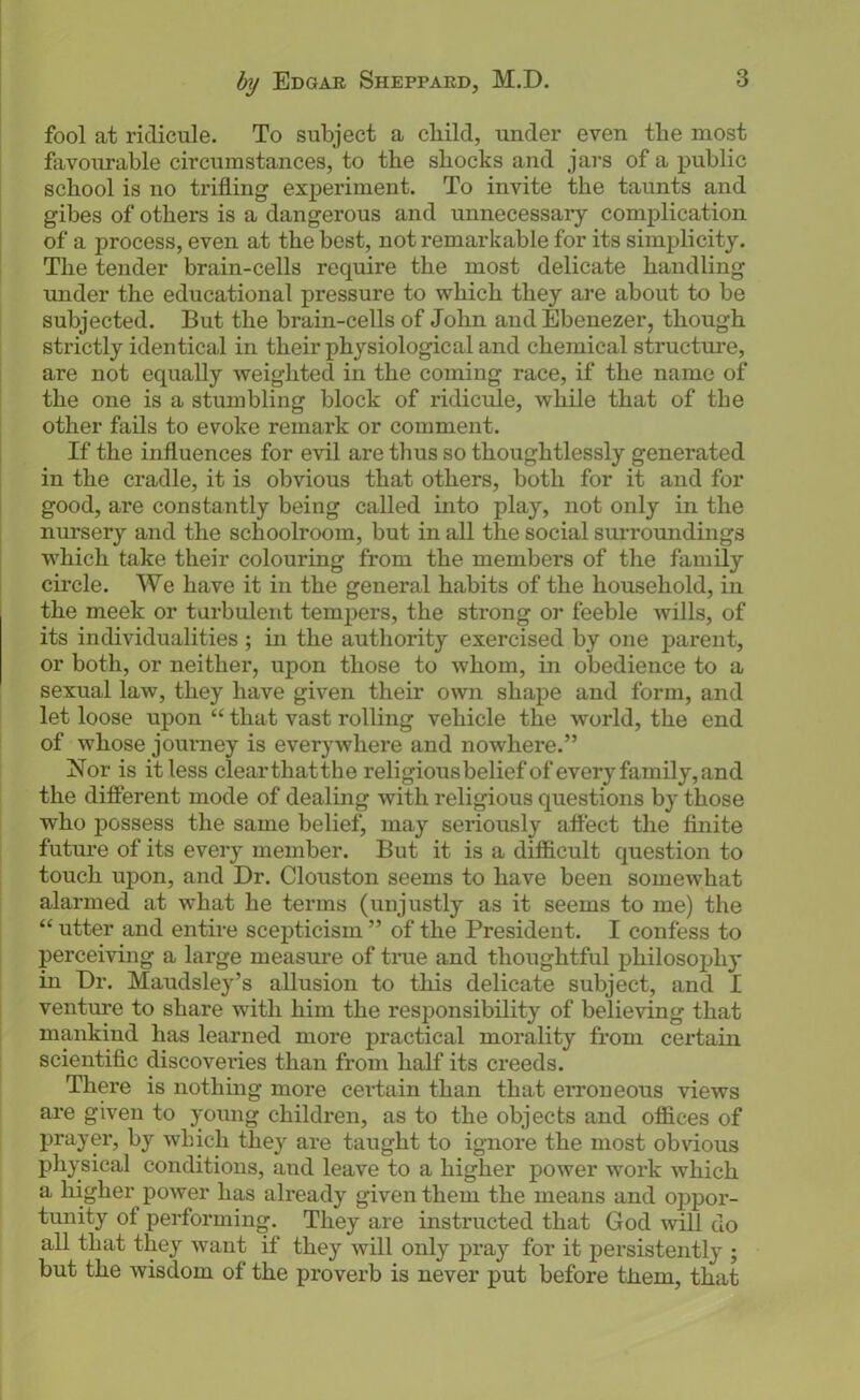 fool at ridicule. To subject a cliild, under even the most favourable circumstances, to the shocks and jars of a public school is no trifling experiment. To invite the taunts and gibes of others is a dangerous and unnecessary complication of a process, even at the best, not remarkable for its simplicity. The tender brain-cells require the most delicate handling under the educational pressure to which they are about to be subjected. But the brain-cells of John and Ebenezer, though strictly identical in their physiological and chemical structure, are not equally weighted in the coming race, if the name of the one is a stumbling block of ridicule, while that of the other fails to evoke remark or comment. If the influences for evil are thus so thoughtlessly generated in the cradle, it is obvious that others, both for it and for good, are constantly being called into play, not only in the nursery and the schoolroom, but in all the social sm-roundings which take their colouring from the members of the family circle. We have it in the general habits of the household, in the meek or turbulent tempers, the strong or feeble wills, of its individualities; in the authority exercised by one parent, or both, or neither, upon those to whom, in obedience to a sexual law, they have given their own shape and form, and let loose upon “ that vast rolling vehicle the world, the end of whose journey is everywhere and nowhere.” Nor is it less clearthatthe religiousbeliefof every family, and the different mode of dealing with religious questions by those who j)Ossess the same belief, may seriously affect the finite future of its every member. But it is a difficult question to touch upon, and Dr. Clouston seems to have been somewhat alarmed at what he terms (unjustly as it seems to me) the “ utter and entire scepticism ” of the President. I confess to perceiving a large measure of time and thoughtful philosophy in Dr. Maudsley’s allusion to this delicate subject, and I venture to share with him the responsibility of believing that mankind has learned more practical morality from certain scientific discoveries than from half its creeds. There is nothing more ceidain than that erroneous views are given to young children, as to the objects and offices of prayer, by which they are taught to ignore the most obvious physical conditions, and leave to a higher power work which a higher power has already given them the means and oppor- tunity of performing. They are instructed that God will do all that they want if they will only pray for it persistently ; but the wisdom of the proverb is never put before them, that