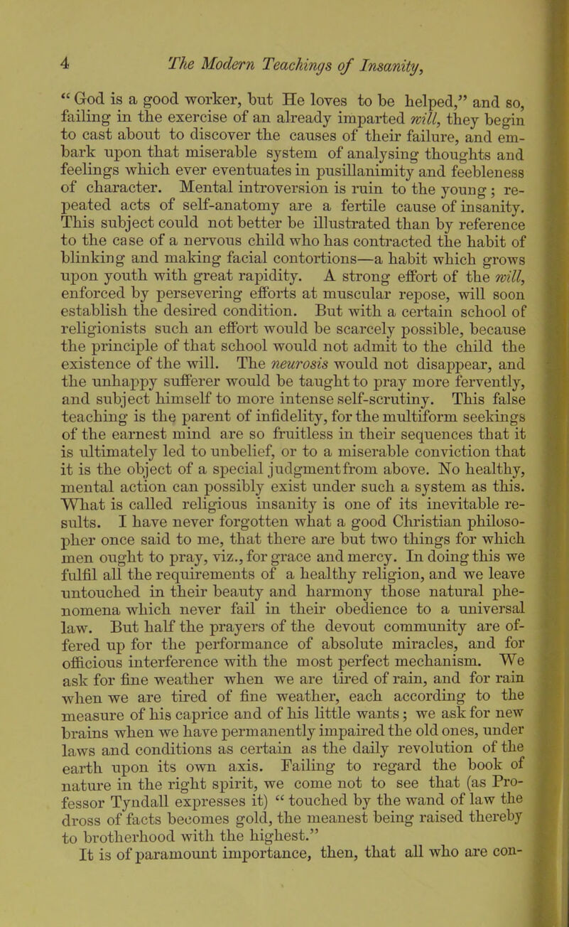 “ God is a good worker, but He loves to be helped,” and so, failing in the exercise of an already imparted mill, they begin to cast about to discover the causes of their failure, and em- bark upon that miserable system of analysing thoughts and feelings which ever eventuates in pusillanimity and feebleness of character. Mental introversion is ruin to the young ; re- peated acts of self-anatomy are a fertile cause of insanity. This subject could not better be illustrated than by reference : to the case of a nervous child who has contracted the habit of ' blinking and making facial contortions—a habit which grows I upon youth with great rapidity. A strong effort of the will, i enforced by persevering efforts at muscular repose, will soon j establish the desired condition. But with a certain school of ] religionists such an effort would be scarcely possible, because i the principle of that school would not admit to the child the I existence of the will. The neurosis would not disappear, and j the unhappy sufferer would be taught to pray more fervently, | and subject himself to more intense self-scrutiny. This false ] teaching is the parent of infidelity, for the multiform seekings of the earnest mind are so fruitless in their sequences that it | is ultimately led to unbelief, or to a miserable conviction that it is the object of a special judgment from above. No healthy, mental action can possibly exist under such a system as this. | What is called religious insanity is one of its inevitable re- j suits. I have never forgotten what a good Christian philoso- 1 pher once said to me, that there are but two things for which i men ought to pray, viz., for grace and mercy. In doing this we i fulfil all the requirements of a healthy religion, and we leave j untouched in their beauty and harmony those natural phe- j nomena which never fail in their obedience to a universal j law. But half the prayers of the devout community are of- j fered up for the performance of absolute miracles, and for j officious interference with the most perfect mechanism. We 1 ask for fine weather when we are tired of rain, and for rain I when we are tired of fine weather, each according to the I measure of his caprice and of his little wants; we ask for new 1 brains when we have permanently impaired the old ones, under 1 laws and conditions as certain as the daily revolution of the I earth upon its ovm axis. Failing to regard the book of I nature in the right spirit, we come not to see that (as Pro- 1 fessor Tyndall expresses it) “ touched by the wand of law the I dross of facts becomes gold, the meanest being raised thereby I to brotherhood with the highest.” I It is of paramount importance, then, that all who are con- I