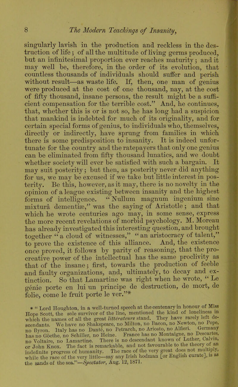 singularly lavish in the production and reckless in the des- truction of life; of all the multitude of living germs produced, but an infinitesimal proportion ever reaches maturity ; and it may well be, therefore, in the order of its evolution, that countless thousands of individuals should suffer and perish without result—as waste life. If, then, one man of genius were produced at the cost of one thousand, nay, at the cost of fifty thousand, insane persons, the result might be a sufiS.- cient compensation for the terrible cost.” And, he continues, that, whether this is or is not so, he has long had a suspicion that mankind is indebted for much of its originality, and for certain special forms of genius, to individuals who, themselves, directly or indirectly, have sprung from families in which there is some predisposition to insanity. It is indeed unfor- tunate for the country and the ratepayers that only one genius can be eliminated from fifty thousand lunatics, and we doubt whether society will ever be satisfied with such a bargain. It may suit posterity; but then, as posterity never did anything for us, we may be excused if we take but little interest in pos- terity. Be this, however, as it may, there is no novelty in the opinion of a league existing between insanity and the highest forms of intelligence. “Nullum magnum ingenium sine mixtura dementise,” was the saying of Aristotle; and that which he wrote centuries ago may, in some sense, express the more recent revelations of morbid psychology. M. Moreau has already investigated this interesting question, and brought together “ a cloud of witnesses,” “ an aristocracy of talent,” to prove the existence of this alliance. And, the existence once proved, it follows by parity of reasoning, that the pro- creative power of the intellectual has the same proclivity as that of the insane; first, towards the production of feeble and faulty organizations, and, ultimately, to decay and ex- tinction. So that Lamartine was right when he wrote, “ Le genie porte en lui un principe de destruction, de mort, de folie, come le fruit porte le ver.”* * “ Lord Houghton, in a well-turned speech at the centenary in honour of Miss Hope Scott, the sole survivor of the line, mentioned the kind of lonelin^s in which the names of all the great liU6rateurs stand. They have rarely left de- scendants. We have no Shakspeare, no Milton, no Bacon, no Newton, no Pope, no Byron. Italy has no Dante, no Petrarch, no Ariosto, no Alfien. Germany has no Goethe, no Schiller, no Heine. France has no Montaigne, no De^artes, no Voltaire, no Lamartine. There is no descendant known of Luther, Calvin, or John Knox. The fact is remarkable, and not favourable to the theory of an indefinite progress of humanity. The race of the very great does not multiply, while the race of the very little—say any Irish hodman [or English curate], is a the sands of the sea.”—Spectator, Aug. 12,1871.