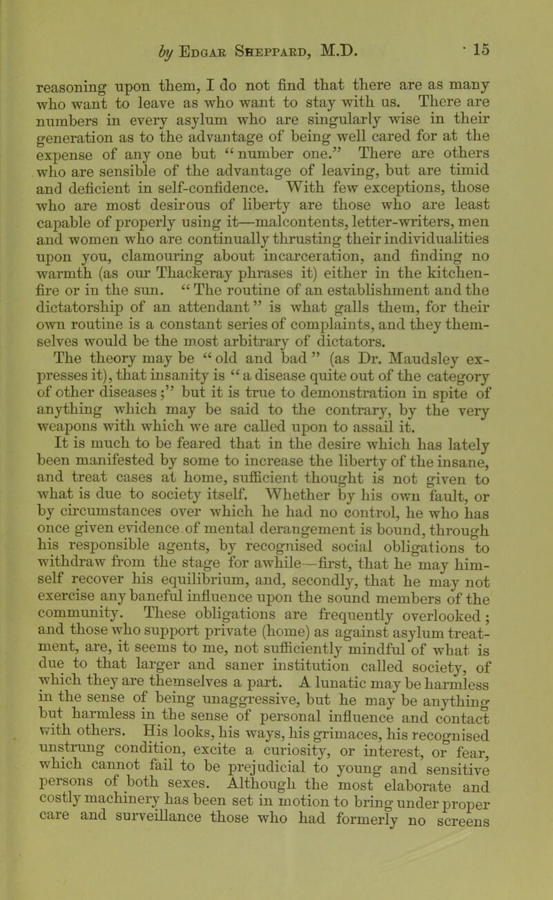 reasoning upon them, I do not find that there are as many who want to leave as who want to stay with us. There are numbers in every asylum who are singularly wise in their generation as to the advantage of being well cared for at the expense of any one but “ number one.” There are others who are sensible of the advantage of leaving, but are timid and deficient in self-confidence. With few exceptions, those who are most desirous of liberty are those who are least capable of properly using it—malcontents, letter-writers, men and women who are continually thrusting their individualities upon you, clamouring about incarceration, and finding no warmth (as oui’ Thackeray phrases it) either in the kitchen- fire or in the sun. “ The routine of an establishment and the dictatorship of an attendant ” is what galls them, for their own routine is a constant series of complaints, and they them- selves would be the most arbitrary of dictators. The theory may be “ old and bad ” (as Dr. Maudsley ex- presses it), that insanity is “ a disease quite out of the category of other diseasesbut it is true to demonstration in spite of anything which may be said to the contrary, by the very weapons with which we are called upon to assail it. It is much to be feared that in the desire which has lately been manifested by some to increase the liberty of the insane, and treat cases at home, sufficient thought is not given to what is due to society itself. Whether by his own fault, or by circumstances over which he had no control, he who has once given evidence of mental derangement is bound, through his responsible agents, by recognised social obligations to withdraw from the stage for awhile—first, that he may him- self recover his equilibrium, and, secondly, that he may not exercise any baneful influence upon the sound members of the community. These obligations are frequently overlooked; and those who support private (home) as against asylum treat- ment, are, it seems to me, not sufficiently mindful of what is due to that larger and saner institution called society, of which they are themselves a part. A lunatic may be harmless in the sense of being unaggressive, but he may be anything but harmless in the sense of personal influence and contact with others. His looks, his ways, his grimaces, his recognised unstrung condition, excite a curiosity, or interest, or fear, which cannot fail to be prejudicial to young and sensitive persons of both sexes. Although the most elaborate and costly machineiy has been set in motion to bring under proper care and surveillance those who had formerly no screens