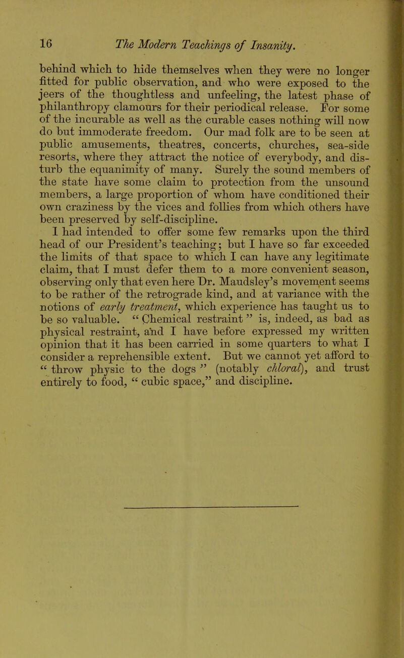 behind which to hide themselves when they were no longer fitted for public observation, and who were exposed to the jeers of the thoughtless and unfeeling, the latest phase of philanthropy clamours for their periodical release. For some of the incurable as well as the curable cases nothing will now do but immoderate freedom. Our mad folk are to be seen at public amusements, theatres, concerts, churches, sea-side resorts, where they attract the notice of everybody, and dis- turb the equanimity of many. Sm’ely the sound members of the state have some claim to protection from the unsound members, a large proportion of whom have conditioned their own craziness by the vices and follies from which others have been preserved by self-discipline. 1 had intended to offer some few remarks upon the third head of our President’s teaching; but I have so far exceeded the limits of that space to which I can have any legitimate claim, that I must defer them to a more convenient season, observing only that even here Dr. Maudsley’s movem.ent seems to be rather of the retrograde kind, and at variance with the notions of early treatment, which experience has taught us to be so valuable. “ Chemical restraint ” is, indeed, as bad as physical restraint, and I have before expressed my written opinion that it has been carried in some quarters to what I consider a reprehensible extent. But we cannot yet afford to “ throw physic to the dogs ” (notably chloral), and trust entirely to food, “ cubic space,” and discipline.