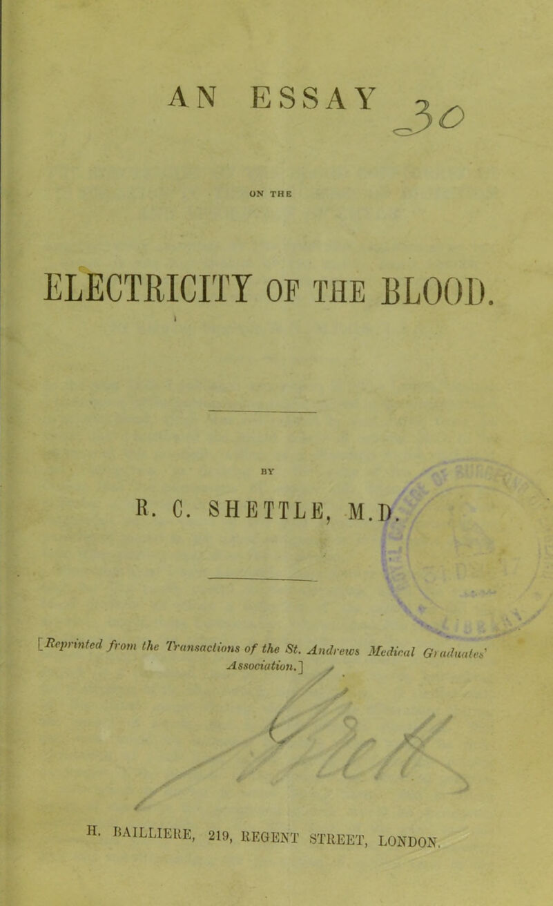 AN ESSAY -3^ ON THE ELECTRICITY OF THE BLOOD. i BY R. C. SHETTLE, M.D. [Reprinted from the Transactions of the St. Andrews Medical Graduates' Association.] / Jr A Z, ,, H. BAILLIEUE, 219, REGENT STREET, LONDON.