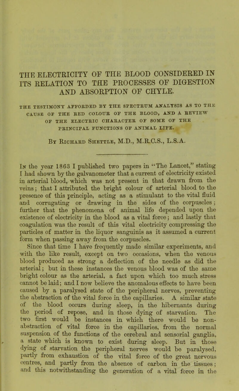 THE ELECTRICITY OF TIIE BLOOD CONSIDERED IN ITS RELATION TO THE PROCESSES OF DIGESTION AND ABSORPTION OF CHYLE. THE TESTIMONY AFFORDED BY THE SPECTRUM ANALYSIS AS TO THE CAUSE OF THE RED COLOUR OF THE BLOOD, AND A REVIEW OF THE ELECTRIC CHARACTER OF SOME OF THE PRINCIPAL FUNCTIONS OF ANIMAL LIFE. By Richard Shettle, M.D., M.R.C.S., L.S.A. In the year 1863 I published two papers in “The Lancet,” stating I had shown by the galvanometer that a current of electricity existed in arterial blood, which was not present in that drawn from the veins; that I attributed the bright colour of arterial blood to the presence of this principle, acting as a stimulant to the vital fluid and corrugating or drawing in the sides of the corpuscles; further that the phenomena of animal life depended upon the existence of electricity in the blood as a vital force; and lastly that coagulation was the result of this vital electricity compressing the particles of matter in the liquor sanguinis as it assumed a current form when passing away from the corpuscles. Since that time I have frequently made similar experiments, and with the like result, except on two occasions, when the venous blood produced as strong a deflection of the needle as did the arterial; but in these instances the venous blood was of the same bright colour as the arterial, a fact upon which too much, stress cannot be laid; and I now believe the anomalous effects to have been caused by a paralysed state of the peripheral nerves, preventing the abstraction of the vital force in the capillaries. A similar state of the blood occurs during sleep, in the hibernants during the period of repose, and in those dying of starvation. The two first would be instances in which there would be non- abstraction of vital force in the capillaries, from the normal suspension of the functions of the cerebral and sensorial ganglia, a state which is known to exist during sleep. But in those dying of starvation the peripheral nerves would be paralysed, partly from exhaustion of the vital force of the great nervous centres, and partly from the absence of carbon in the tissues; and this notwithstanding the generation of a vital force in the