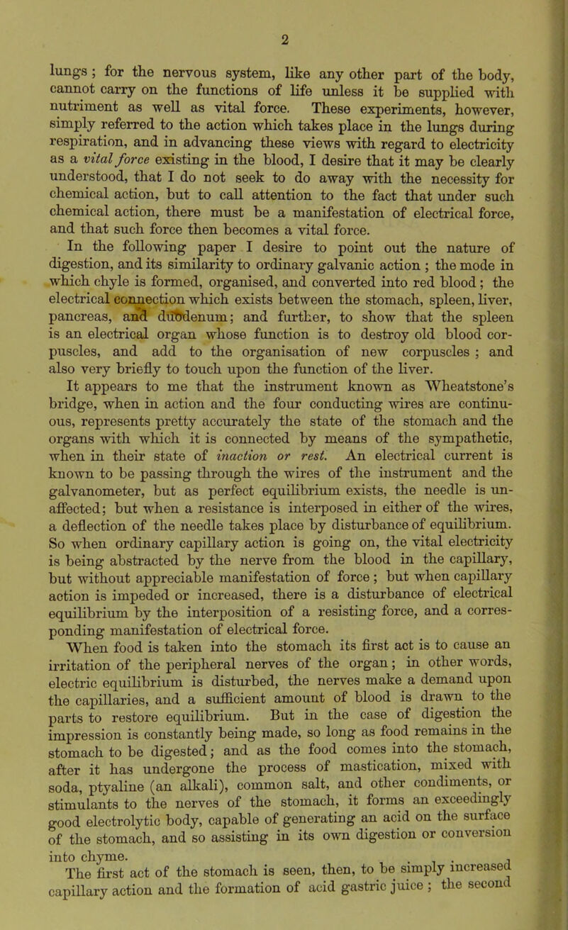 lungs ; for the nervous system, like any other part of the body, cannot carry on the functions of life unless it be supplied with nutriment as well as vital force. These experiments, however, simply referred to the action which takes place in the lungs during respiration, and in advancing these views with regard to electricity as a vital force existing in the blood, I desire that it may be clearly understood, that I do not seek to do away with the necessity for chemical action, but to call attention to the fact that under such chemical action, there must be a manifestation of electrical force, and that such force then becomes a vital force. In the following paper I desire to point out the nature of digestion, and its similarity to ordinary galvanic action ; the mode in which chyle is formed, organised, and converted into red blood; the electrical connection which exists between the stomach, spleen, liver, pancreas, and duMenum; and further, to show that the spleen is an electrical organ whose function is to destroy old blood cor- puscles, and add to the organisation of new corpuscles ; and also very briefly to touch upon the function of the liver. It appears to me that the instrument known as Wheatstone’s bridge, when in action and the four conducting wires are continu- ous, represents pretty accurately the state of the stomach and the organs with which it is connected by means of the sympathetic, when in their state of inaction or rest. An electrical current is known to be passing through the wires of the instrument and the galvanometer, but as perfect equilibrium exists, the needle is un- affected ; but when a resistance is interposed in either of the wires, a deflection of the needle takes place by disturbance of equilibrium. So when ordinary capillary action is going on, the vital electricity is being abstracted by the nerve from the blood in the capillary, but without appreciable manifestation of force ; but when capillary action is impeded or increased, there is a disturbance of electrical equilibrium by the interposition of a resisting force, and a corres- ponding manifestation of electrical force. When food is taken into the stomach its first act is to cause an irritation of the peripheral nerves of the organ; in other words, electric equilibrium is disturbed, the nerves make a demand upon the capillaries, and a sufficient amount of blood is drawn to the parts to restore equilibrium. But in the case of digestion the impression is constantly being made, so long as food remains in the stomach to be digested; and as the food comes into the stomach, after it has undergone the process of mastication, mixed with soda, ptyaline (an alkali), common salt, and other condiments, or stimulants to the nerves of the stomach, it forms an exceedingly good electrolytic body, capable of generating an acid on the surface of the stomach, and so assisting in its own digestion or conversion into chyme. . , The first act of the stomach is seen, then, to be simply increased capillary action and the formation of acid gastric juice ; the second