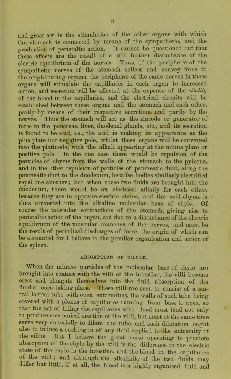 and great act is the stimulation of the other organs with which tho stomach is connected by means of the sympathetic, and the production of peristaltic action. It cannot be questioned but that these effects are the result of a still further disturbance of tho electric equilibrium of the nerves. Thus, if the periphery of the sympathetic nerves of the stomach collect and convey force to the neighbouring organs, the periphery of the same nerves in those organs will stimulate the capillaries in each organ to increased action, and secretion will be effected at the expense of the vitality of the blood in the capillaries, and the electrical circuits will be established between these organs and the stomach and each other, partly by means of their respective secretions and partly by the nerves. Thus the stomach will act as the zincode or generator of force to the pancreas, liver, duodenal glands, etc., and its secretion is found to be acid, i.e., the acid is making its appearance at the plus plate but negative pole, whilst these organs will be converted into the platinode, with the alkali appearing at the minus plate or positive pole. In the one case there would be repulsion of the particles of chyme from the walls of the stomach to the pylorus, and in the other repulsion of particles of pancreatic fluid, along the pancreatic duct to the duodenum, because bodies similarly electrified repel one another; but when these two fluids are brought into the duodenum, there would be an electrical affinity for each other, because they are in opposite electric states, and the acid chyme is thus converted into the alkalino molecular base of chyle. Of course the muscular contractious of the stomach, giving rise to peristaltic action of the organ, are due to a disturbance of the electric equilibrium of the muscular branches of the nerves, and must be the result of periodical discharges of force, the origin of which can be accounted for I believe in the peculiar organisation and action of the spleen. ABSORPTION OF CHYLE. When the minute particles of the molecular base of chyle are brought into contact with the villi of the intestine, the villi become erect and elongate themselves into the fluid, absorption of the fluid at once taking place. These villi are seen to consist of a cen- tral lacteal tube with open extremities, the walls of such tube being covered with a plexus of capillaries running from base to apex, so that the act of filling the capillaries with blood must tend not only to produce mechanical erection of the villi, but must at the same time serve very materially to dilate the tube, and such dilatation ought also to induce a sucking in of any fluid applied to the extremity of the villus. But I believe the great cause operating to promote absorption of the chyle by the villi is the difference in the electric state of the chyle in the intestine, and the blood in the capillaries of the villi; and although the alkalinity of the two fluids may differ but little, if at all, the blood is a highly organised fluid and