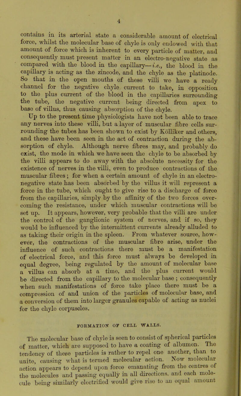 contains in its arterial state a considerable amount of electrical force, whilst the molecular base of chyle is only endowed with that amount of force which is inherent to every particle of matter, and consequently must present matter in an electro-negative state as compared with the blood in the capillary— i.e., the blood in the capillary is acting as the zincode, and the chyle as the platinode. So that in the open mouths of these villi we have a ready channel for the negative chyle current to take, in opposition to the plus current of the blood in the capillaries surrounding the tube, the negative current being directed from apex to base of villus, thus causing absorption of the chyle. Up to the present time physiologists have not been able to trace any nerves into these villi, but a layer of muscular fibre cells sur- rounding the tubes has been shown to exist by Ivolliker and others, and these have been seen in the act of contraction during the ab- sorption of chyle. Although nerve fibres may, and probably do exist, the mode in which we have seen the chyle to be absorbed by the villi appears to do away with the absolute necessity for the existence of nerves in the villi, even to produce contractions of the muscular fibres ; for when a certain amount of chyle in an electro- negative state has been absorbed by the villus it will represent a force in the tube, which ought to give rise to a discharge of force from the capillaries, simply by the affinity of the two forces over- coming the resistance, under which muscular contractions will be set up. It appears, however, very probable that the villi are under the control of the ganglionic system of nerves, and if so, they would be influenced by the intermittent currents already alluded to as taking their origin in tho spleen. From whatever source, how- ever, the contractions of the muscular fibre arise, under the influence of such contractions there must be a manifestation of electrical force, and this force must always be developed in equal degree, being regulated by the amount of molecular base a villus can absorb at a time, and the plus current would be directod from the capillary to the molecular base ; consequently when such manifestations of force take place there must be a compression of and union of the particles of molecular base, and a conversion of them into larger granules capable of acting as nuclei for the chylo corpuscles. FORMATION OF CELL WALLS. The molecular base of chyle is seen to consist of spherical particles of matter, which are supposed to have a coating of albumen. The tendency of these particles is rather to repel one another, than to unite, causing what is termed molecular action. Now molecular action appears to depend upon force emanating from the centres of the molecules and passing equally in all directions, and each mole- cule being similarly electrified would give riso to an equal amount