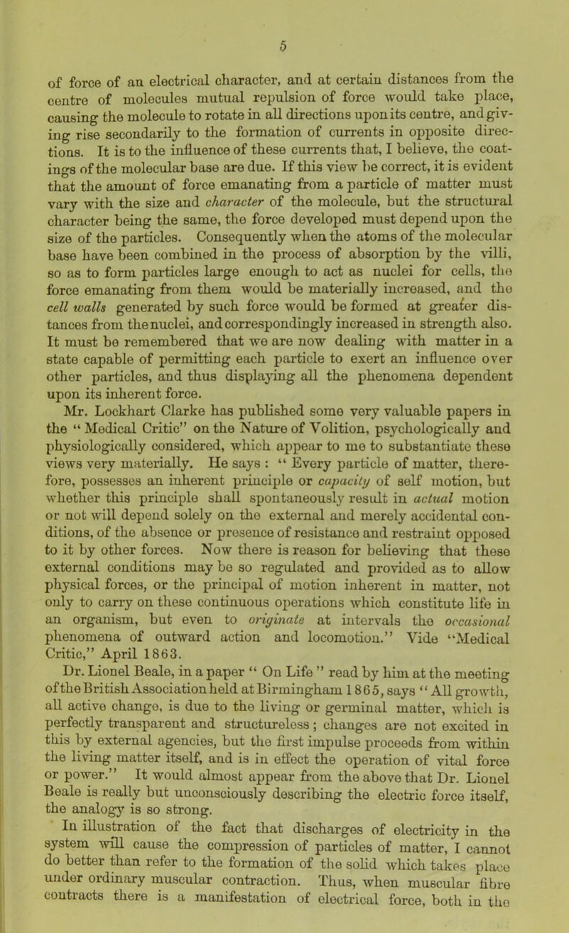 of force of an electrical character, and at certain distances from the centre of molecules mutual repulsion of force would take place, causing the molecule to rotate in all directions upon its centre, and giv- ing rise secondarily to the formation of currents in opposite direc- tions. It is to the influence of these currents that, I believe, the coat- ings of the molecular base are due. If this view be correct, it is evident that the amount of force emanating from a particle of matter must vary with the size and character of the molecule, but the structural character being the same, the force developed must depend upon the size of the particles. Consequently when the atoms of the molecular base have been combined in the process of absorption by the villi, so as to form particles large enough to act as nuclei for cells, the force emanating from them would be materially increased, and the cell walls generated by such force would be formed at greater dis- tances from the nuclei, and correspondingly increased in strength also. It must be remembered that we are now dealing with matter in a state capable of permitting each particle to exert an influence over other particles, and thus displaying all the phenomena dependent upon its inherent force. Mr. Lockhart Clarke has published some very valuable papers in the “Medical Critic” on the Nature of Volition, psychologically and physiologically considered, which appear to me to substantiate these views very materially. He says : “ Every particle of matter, there- fore, possesses an inherent principle or capacity of self motion, but whether this principle shall spontaneously result in actual motion or not will depend solely on the external and merely accidental con- ditions, of the absence or presence of resistance and restraint opposed to it by other forces. Now there is reason for believing that these external conditions may be so regulated and provided as to allow physical forces, or the principal of motion inherent in matter, not only to carry on these continuous oj^erations which constitute life in an organism, but even to originate at intervals the occasional phenomena of outward action and locomotion.” Vide “Medical Critic,” April 1863. Dr. Lionel Beale, in a paper “ On Life ” read by him at the meeting ofthe British Association held atBirmingham 1865, says “ All growth, all active change, is due to the living or germinal matter, which is perfectly transparent and structureless; changes are not excited in this by external agencies, but the first impulse proceeds from within the living matter itself, and is in effect the operation of vital force or power.” It would almost appear from the above that Dr. Lionel Beale is really but unconsciously describing the electric force itself, the analogy is so strong. In illustration ol the fact that discharges of electricity in the system will cause the compression of particles of matter, I cannot do better than refer to the formation of the solid which takes place under ordinary muscular contraction. Thus, when muscular fibre contracts there is a manifestation of electrical force, both in tho
