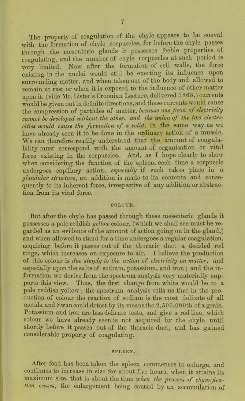 The property of coagulation of the chyle appears to be coeval with the formation of chyle corpuscles, for before the chyle passes through the mesenteric glands it possesses feeble properties of coagulating, and the number of chyle corpuscles at such period is very limited. Now after the formation of cell walls, the force existing iD the nuclei would still be exerting its influence upon surrounding matter, and when taken out of the body and allowed to remain at rest or when it is exposed to the influence of other matter upon it, (vide Mr. Lister’s Croonian Lecture, delivered 1863,) currents would be given out in definite directions, and these currents would cause the compression of particles of matter, because one form of electricity cannot be developed without the other, and the union of the two electri- cities would cause the formation of a solid, in the same way as we have already seen it to be done in the ordinary action of a muscle. We can therefore readily understand that the amount of coagula- bility must correspond with the amount of organisation or vital force existing in the corpuscles. And, as I hope clearly to show when considering the function of the spleen, each time a corpuscle undergoes capillary action, especially if such takes place in a glandular structure, an addition is made to its contents and conse- quently to its inherent force, irrespective of any addition or abstrac- tion from its vital force. COLOUR. But after the chyle has passed through these mesenteric glands it possesses a pale reddish yellow colour, (which we shall see must be re- garded as an evidence of the amount of action going on in the gland,) and when allowed to stand for a time undergoes a regular coagulation, acquiring before it passes out of the thoracic duct a decided red tinge, which increases on exposure to air. I believe the production of this colour is due simply to the action of electricity on matter, and especially upon the salts of sodium, potassium, and iron ; and the in- formation we derive from the spectrum analysis very materially sup- ports this view. Thus, the first change from white would be to a pale reddish yellow ; the spectrum analysis tells us that in the pro- duction of colour the reaction of sodium is the most delicate of all metals, and Swan could detect by its means the 2,500,000th of a grain. Potassium andiron are less delicate tests, and give a red line, which colour we have already seen is not acquired by the chyle until shortly before it passes out of the thoracic duct, and has gained considerable property of coagulating. SPLEEN. After food has been taken the spleen commences to enlarge, and continues to increase in size for about five hours, when it attains its maximum size, that is about the time when the process of chymif ca- tion ceases, the enlargement being caused by an accumulation of