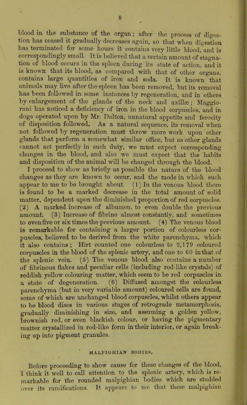 blood in the substance of the organ; after the process of diges- tion has ceased it gradually decreases again, so that when digestion has terminated for some hours it contains very little blood, and is correspondingly small. It is believed that a certain amount of stagna- tion of blood occurs in the spleen during its state of action, and it is known that its blood, as compared with that of other organs, contains large quantities of iron and soda. It is known that animals may live after the spleen has been removed, but its removal has been followed in some instances by regeneration, and in others by enlargement of the glands of the neck and axilla;; Maggio- rani has noticed a deficiency of iron in the blood corpuscles, and in dogs operated upon by Mr. Dalton, unnatural appetite and ferocity of disposition followed. As a natural sequence, its removal when not followed by regeneration must throw more work upon other glands that perform a somewhat similar office, but as other glands cannot act perfectly in such duty, we must expect corresponding changes in the blood, and also we must expect that the habits and disposition of the animal will be changed through the blood. I proceed to show as briefly as possible the nature of the blood changes as they are known to occur, and the mode in which such appear to me to be brought about. (1) In the venous blood there is found to be a marked decrease in the total amount of solid mattor, dependent upon the diminished proportion of red corpuscles. (2) A marked increase of albumen, to even double the previous amount. (3) Increase of fibrine almost constantly, and sometimes to even five or six times the pi’evious amount. (4) The venous blood is remarkable for containing a larger portion of colourless cor- puscles, believed to be derived from the white parenchyma, which it also contains; Hirt counted one colourless to 2,179 coloured corpuscles in the blood of the splenic artery, and one to 60 in that of the splenic vein. (5) The venous blood also contains a number of fibrinous flakes and peculiar cells (including rod-like crystals) of reddish yellow colouring matter, which seem to be red corpuscles in a state of degeneration. (6) Diffused amongst the colourless parenchyma (but in very variable amount) coloured cells are found, some of which are unchanged blood corpuscles, whilst others appear to be blood discs in various stages of retrograde metamorphosis, gradually diminishing in size, and assuming a golden yellow, brownish red, or even blackish colour, or having the pigmentary matter crystallized in rod-like form in their interior, or again break- ing up into pigment granules. MALPIGHIAN BODIES. Before proceeding to show cause for these changes of the blood, I think it well to call attention to the splenic artery, which is re- markable for the rounded malpighian bodies which are studded over its ramifications. It appears to mo that these malpighian