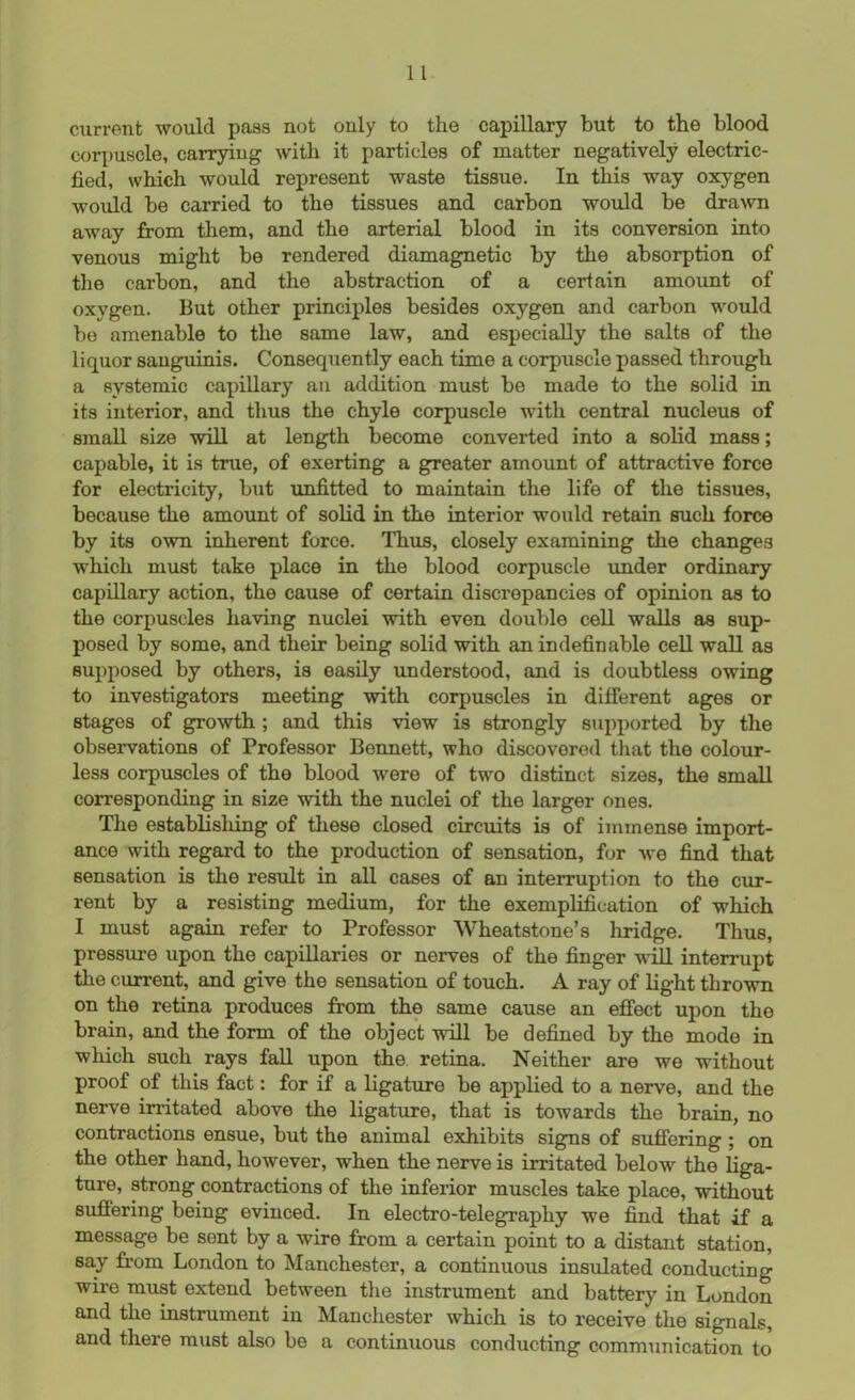 current would pass not only to the capillary but to the blood corpuscle, carrying with it particles of matter negatively electric- fied, which would represent waste tissue. In this way oxygen would be carried to the tissues and carbon would be drawn away from them, and the arterial blood in its conversion into venous might be rendered diamagnetic by the absorption of the carbon, and the abstraction of a certain amount of oxygen. But other principles besides oxygen and carbon would bo amenable to the same law, and especially the salts of the liquor sanguinis. Consequently each time a corpuscle passed through a systemic capillary an addition must be made to the solid in its interior, and thus the chyle corpuscle with central nucleus of small size will at length become converted into a solid mass; capable, it is true, of exerting a greater amount of attractive force for electricity, but unfitted to maintain the life of the tissues, because the amount of solid in the interior would retain such force by its own inherent force. Thus, closely examining the changes which must take place in the blood corpuscle under ordinary capillary action, the cause of certain discrepancies of opinion as to the corpuscles having nuclei with even double cell walls as sup- posed by some, and their being solid with an indefinable cell wall as supposed by others, is easily understood, and is doubtless owing to investigators meeting with corpuscles in different ages or stages of growth ; and this view is strongly supported by the observations of Professor Bennett, who discovered that the colour- less corpuscles of the blood were of two distinct sizes, the small corresponding in size with the nuclei of the larger ones. The establishing of these closed circuits is of immense import- ance with regard to the production of sensation, for we find that sensation is the result in all cases of an interruption to the cur- rent by a resisting medium, for the exemplification of which I must again refer to Professor Wheatstone’s hridge. Thus, pressure upon the capillaries or nerves of the finger will interrupt the current, and give the sensation of touch. A ray of light thrown on the retina produces from the same cause an effect upon the brain, and the form of the object will be defined by the mode in which such rays fall upon the retina. Neither are we without proof of this fact: for if a ligature be applied to a nerve, and the nerve irritated above the ligature, that is towards the brain, no contractions ensue, but the animal exhibits signs of suffering ; on the other hand, however, when the nerve is irritated below the liga- ture, strong contractions of the inferior muscles take place, without suffering being evinced. In electro-telegraphy we find that if a message be sent by a wire from a certain point to a distant station, say from London to Manchester, a continuous insulated conducting wire must extend between the instrument and battery in London and the instrument in Manchester which is to receive the signals, and there must also be a continuous conducting communication to'