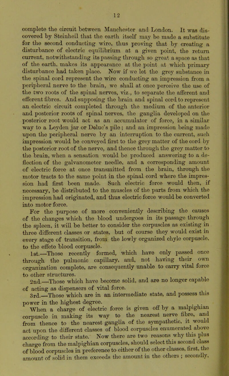 complete the circuit between Manchester and London. It was dis- covered by Steinheil that the earth itself may be made a substitute for the second conducting wire, thus proving that by creating a disturbance of electric equilibrium at a given point, the return current, notwithstanding its passing through so great a space as that of the earth, makes its appearance at the point at which primary disturbance had taken place. Now if we let the grey substance in the spinal cord represent the wire conducting an impression from a peripheral nerve to the brain, we shall at once perceive the use of the two roots of the spinal nerves, viz., to separate the afferent and efferent fibres. And supposing the brain and spinal cord to represent an electric circuit completed through the medium of the anterior and posterior roots of spinal nerves, the ganglia developed on the posterior root would act as an accumulator of force, in a similar way to a Leyden jar or Deluc’s pile ; and an impression being made upon the peripheral nerve by an interruption to the current, such impression would be conveyed first to the grey matter of the cord by the posterior root of the nerve, and thence through the grey matter to the brain, when a sensation would be produced answering to a de- flection of the galvanometer needle, and a corresponding amount of electric force at once transmitted from the brain, through the motor tracts to the same point in the spinal cord where the impres- sion had first been made. Such electric force would then, if necessary, be distributed to the muscles of the parts from which the impression had originated, and thus electric force would be converted into motor force. For the purpose of more conveniently describing the causes of the changes which the blood undergoes in its passage through the spleen, it will be better to consider the corpuscles as existing in three different classes or states, but of course they would exist in every stage of transition, from the lowly organized chyle corpuscle, to the effete blood corpuscle. 1st.—Those recently formed, which have only passed once through the pulmonic capillary, and, not having their own organization complete, are consequently unable to carry vital force to other structures. 2nd.—Those which have become solid, and are no longer capable of acting as dispensers of vital force. 3rd. Those which are in an intermediate state, and possess this power in the highest degree. , When a charge of electric force is given off by a malpighian corpuscle in making its way to the nearest nerve fibre, and from thence to the nearest ganglia of the sympathetic, it would act upon the different classes of blood corpuscles enumerated above according to their state. Now there are two reasons why this plus charge from the malpighian corpuscles, should select this second class of blood corpuscles in preference to either of the other classes, first, the amount of solid in them exceeds the amount in the others ; secondly,