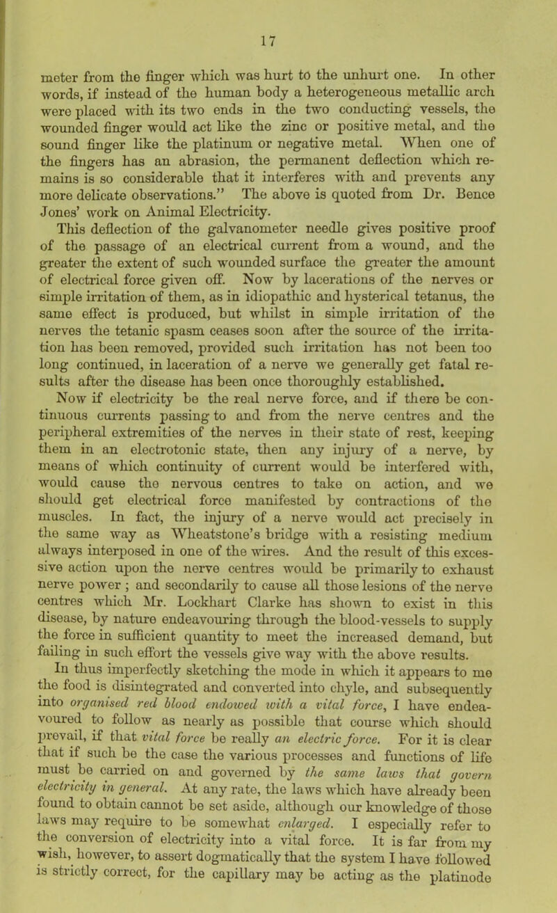 meter from the finger which was hurt to the unhurt one. In other words, if instead of the human body a heterogeneous metallic arch were placed with its two ends in the two conducting vessels, the wounded finger would act like the zinc or positive metal, and the sound finger like the platinum or negative metal. When one of the fingers has an abrasion, the permanent deflection which re- mains is so considerable that it interferes with and prevents any more delicate observations.” The above is quoted from Dr. Bence Jones’ work on Animal Electricity. This deflection of the galvanometer needle gives positive proof of the passage of an electrical current from a wound, and the greater the extent of such wounded surface the greater the amount of electrical force given off. Now by lacerations of the nerves or simple irritation of them, as in idiopathic and hysterical tetanus, the same effect is produced, but whilst in simple irritation of the nerves the tetanic spasm ceases soon after the source of the irrita- tion has been removed, provided such irritation has not been too long continued, in laceration of a nerve we generally get fatal re- sults after the disease has been once thoroughly established. Now if electricity be the real nerve force, and if there be con- tinuous currents passing to and from the nerve centres and the peripheral extremities of the nerves in their state of rest, keeping them in an electrotonic state, then any injury of a nerve, by means of which continuity of current would be interfered with, would cause tho nervous centres to take on action, and we should get electrical force manifested by contractions of the muscles. In fact, the injury of a nerve would act precisely in the same way as Wheatstone’s bridge with a resisting medium always interposed in one of the wires. And the result of this exces- sive action upon the nerve centres would be primarily to exhaust nerve power ; and secondarily to cause all those lesions of the nerve centres which Mr. Lockhart Clarke has shown to exist in this disease, by nature endeavouring through the blood-vessels to supply the force in sufficient quantity to meet the increased demand, but failing in such effort the vessels give way with the above results. In thus imperfectly sketching the mode in which it appears to mo the food is disintegrated and converted into chyle, and subsequently into organised red blood endowed ivith a vital force, I have endea- voured to follow as nearly as possible that course which should prevail, if that vital force be really an electric force. For it is clear that if such be the case the various processes and functions of life must be carried on and governed by the same laws that govern electricity in general. At any rate, the laws which have already been found to obtain cannot be set aside, although our knowledge of those laws may require to be somewhat enlarged. I especially refer to the conversion of electricity into a vital force. It is far from my wish, however, to assert dogmatically that the system I have followed is strictly correct, for the capillary may be acting as the platinode