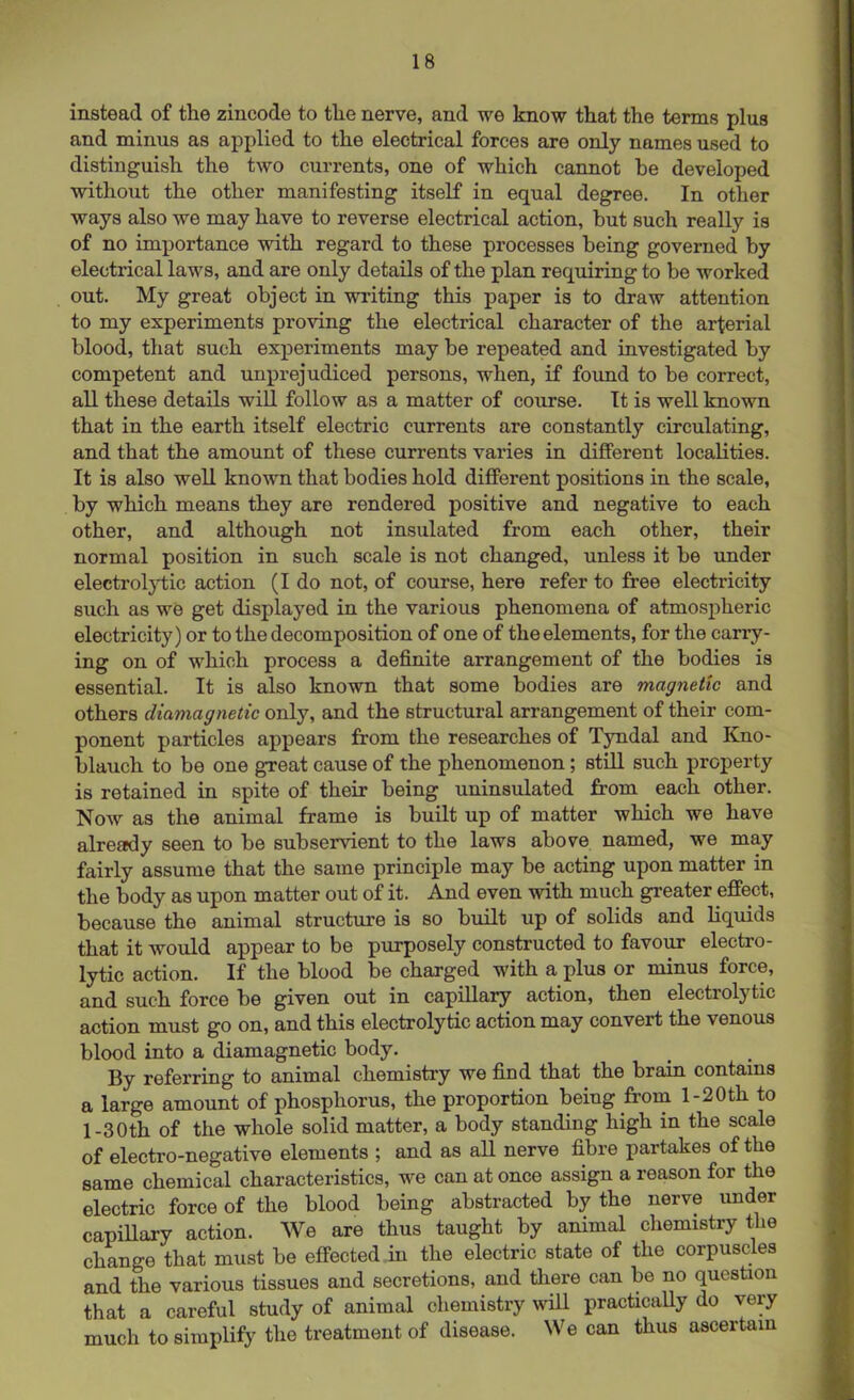 instead of the zincode to the nerve, and we know that the terms plus and minus as applied to the electrical forces are only names used to distinguish the two currents, one of which cannot be developed without the other manifesting itself in equal degree. In other ways also we may have to reverse electrical action, but such really is of no importance with regard to these processes being governed by electrical laws, and are only details of the plan requiring to be worked out. My great object in writing this paper is to draw attention to my experiments proving the electrical character of the arterial blood, that such experiments may be repeated and investigated by competent and unprejudiced persons, when, if found to be correct, all these details will follow as a matter of course. It is well known that in the earth itself electric currents are constantly circulating, and that the amount of these currents varies in different localities. It is also well known that bodies hold different positions in the scale, by which means they are rendered positive and negative to each other, and although not insulated from each other, their normal position in such scale is not changed, unless it be under electrolytic action (I do not, of course, here refer to free electricity such as we get displayed in the various phenomena of atmospheric electricity) or to the decomposition of one of the elements, for the carry- ing on of which process a definite arrangement of the bodies is essential. It is also known that some bodies are magnetic and others diamagnetic only, and the structural arrangement of their com- ponent particles appears from the researches of Tyndal and Kno- blauch to be one great cause of the phenomenon; still such property is retained in spite of their being uninsulated from each other. Now as the animal frame is built up of matter which we have already seen to be subservient to the laws above named, we may fairly assume that the same principle may be acting upon matter in the body as upon matter out of it. And even with much greater effect, because the animal structure is so built up of solids and liquids that it would appear to be purposely constructed to favour electro- lytic action. If the blood be charged with a plus or minus force, and such force be given out in capillary action, then electrolytic action must go on, and this electrolytic action may convert the venous blood into a diamagnetic body. By referring to animal chemistry we find that the brain contains a large amount of phosphorus, the proportion being from l-20th to 1 -30th of the whole solid matter, a body standing high in the scale of electro-negative elements ; and as all nerve fibre partakes of the same chemical characteristics, we can at once assign a reason for the electric force of the blood being abstracted by the nerve under capillary action. We are thus taught by animal chemistry the change that must be effected in the electric state of the corpuscles and the various tissues and secretions, and there can be no question that a careful study of animal chemistry will practically do very much to simplify the treatment of disease. We can thus ascertain