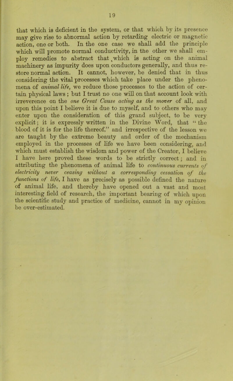 that which is deficient in the system, or that which by its presence may give rise to abnormal action by retarding electric or magnetic action, one or both. In the one case we shall add the principle which will promote normal conductivity, in the other we shall em- ploy remedies to abstract that Lwhich is acting on the animal machinery as impurity does upon conductors generally, and thus re- store normal action. It cannot, however, be denied that in thus considering the vital processes which take place under the pheno- mena of animal life, we reduce those processes to the action of cer- tain physical laws ; but I trust no one will on that account look with irreverence on the one Great Cause acting as the mover of all, and upon this point I believe it is due to myself, and to others who may enter upon the consideration of this grand subject, to be very explicit; it is expressly written in the Divine Word, that “ the blood of it is for the life thereof,” and irrespective of the lesson we are taught by the extreme beauty and order of the mechanism employed in the processes of life we have been considering, and which must establish the wisdom and power of the Creator, I believe I have here proved these words to be strictly correct; and in attributing the phenomena of animal life to continuous currents of electricity never ceasing without a corresponding cessation of the functions of life, I have as precisely as possible defined the nature of animal life, and thereby have opened out a vast and most interesting field of research, the important bearing of which upon the scientific study and practice of medicine, cannot in my opinion be over-estimated.