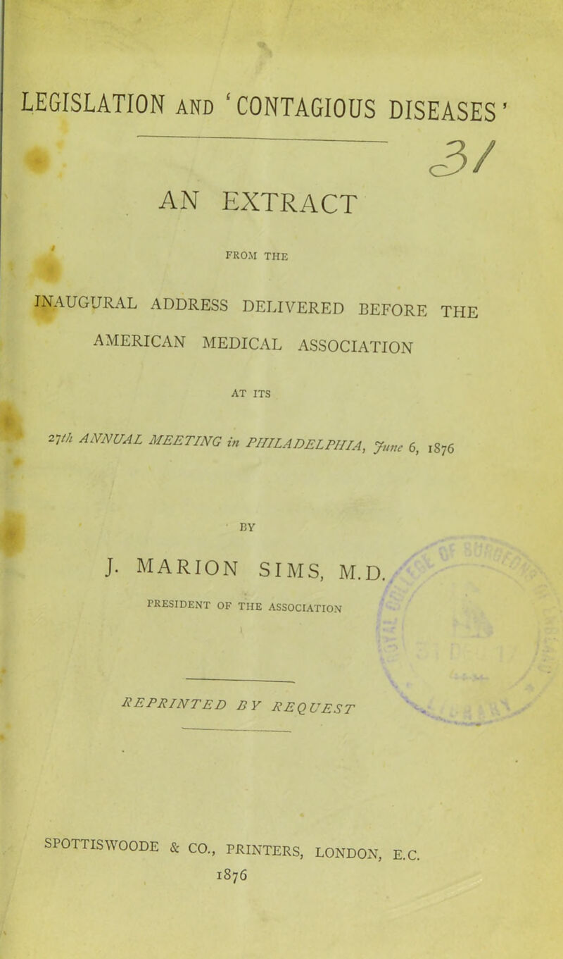 LEGISLATION and ‘CONTAGIOUS DISEASES’ » <3/ AN EXTRACT FROM THE INAUGURAL ADDRESS DELIVERED BEFORE THE AMERICAN MEDICAL ASSOCIATION AT ITS ANNUAL MEETING in PHILADELPHIA, June 0, 1876 J. MARION SIMS, M.D. PRESIDENT OF TIIE ASSOCIATION reprinted by request SPOTTISWOODE Sc CO., PRINTERS, 1876 LONDON, E.C.