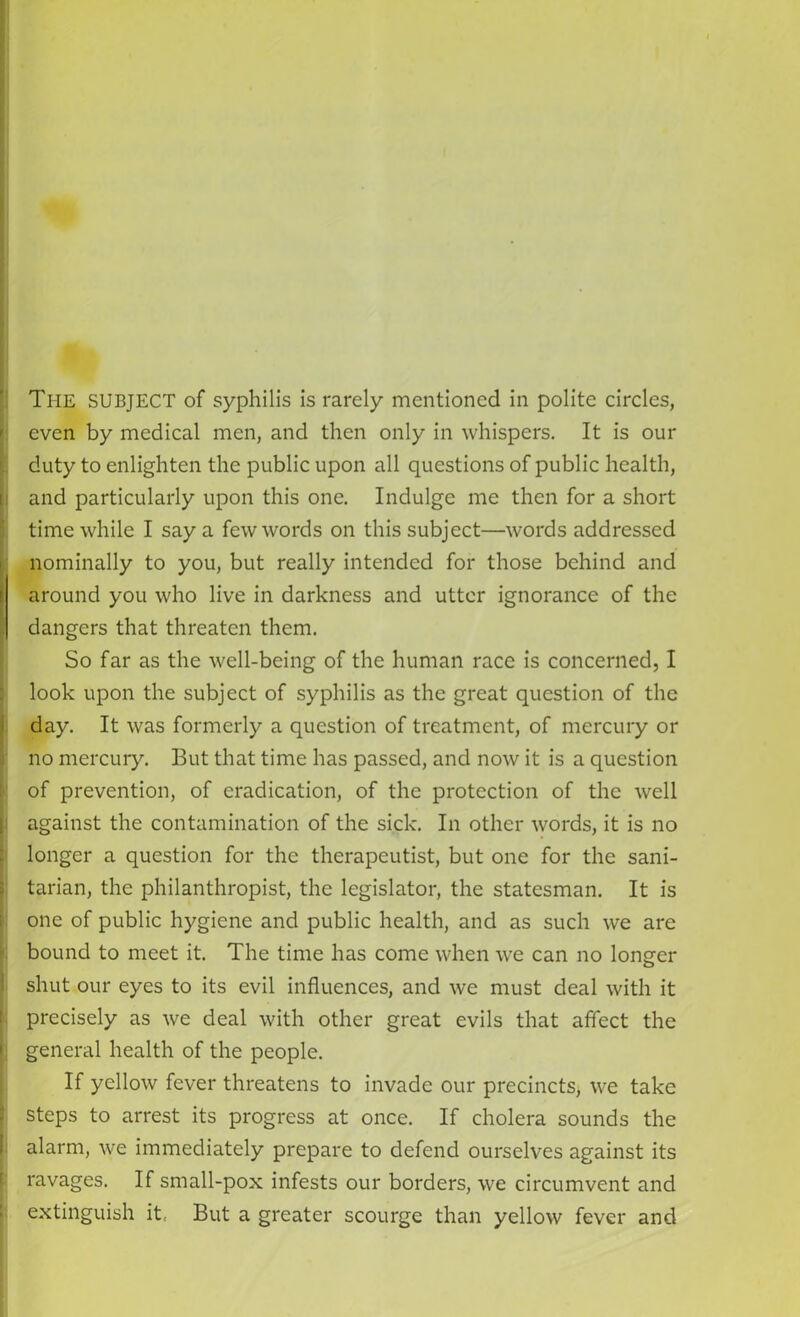 even by medical men, and then only in whispers. It is our duty to enlighten the public upon all questions of public health, and particularly upon this one. Indulge me then for a short time while I say a few words on this subject—words addressed nominally to you, but really intended for those behind and around you who live in darkness and utter ignorance of the dangers that threaten them. So far as the well-being of the human race is concerned, I look upon the subject of syphilis as the great question of the day. It was formerly a question of treatment, of mercury or no mercury. But that time has passed, and now it is a question of prevention, of eradication, of the protection of the well against the contamination of the sick. In other words, it is no longer a question for the therapeutist, but one for the sani- tarian, the philanthropist, the legislator, the statesman. It is one of public hygiene and public health, and as such we are bound to meet it. The time has come when we can no lonsrer shut our eyes to its evil influences, and we must deal with it precisely as we deal with other great evils that affect the general health of the people. If yellow fever threatens to invade our precincts, we take steps to arrest its progress at once. If cholera sounds the alarm, we immediately prepare to defend ourselves against its ravages. If small-pox infests our borders, we circumvent and extinguish it, But a greater scourge than yellow fever and