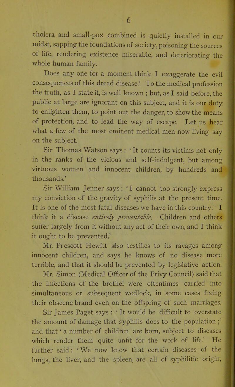 cholera and small-pox combined is quietly installed in our midst, sapping the foundations of society, poisoning the sources of life, rendering existence miserable, and deteriorating the whole human family. Does any one for a moment think I exaggerate the evil consequences of this dread disease? To the medical profession the truth, as I state it, is well known ; but, as I said before, the public at large are ignorant on this subject, and it is our duty to enlighten them, to point out the danger, to show the means of protection, and to lead the way of escape. Let us hear what a few of the most eminent medical men now living say on the subject. Sir Thomas Watson says : (It counts its victims not only in the ranks of the vicious and self-indulgent, but among virtuous women and innocent children, by hundreds and thousands.’ Sir William Jennersays: ‘I cannot too strongly express my conviction of the gravity of syphilis at the present time. It is one of the most fatal diseases we have in this country. I think it a disease entirely preventable. Children and others suffer largely from it without any act of their own, and I think it ought to be prevented.’ Mr. Prescott Hewitt also testifies to its ravages among innocent children, and says he knows of no disease more terrible, and that it should be prevented by legislative action. Mr. Simon (Medical Officer of the Privy Council) said that the infections of the brothel were oftentimes carried into simultaneous or subsequent wedlock, in some cases fixing their obscene brand even on the offspring of such marriages. Sir James Paget says : * It would be difficult to overstate the amount of damage that syphilis docs to the population ;’ and that ‘ a number of children are born, subject to diseases which render them quite unfit for the work of life.’ He further said : ‘ We now know that certain diseases of the lungs, the liver, and the spleen, are all of syphilitic origin,