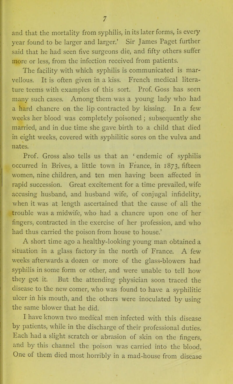 and that the mortality from syphilis, in its later forms, is every year found to be larger and larger.’ Sir James Paget further said that he had seen five surgeons die, and fifty others suffer more or less, from the infection received from patients. The facility with which syphilis is communicated is mar- vellous. It is often given in a kiss. French medical litera- ture teems with examples of this sort. Prof. Goss has seen many such cases. Among them was a young lady who had a hard chancre on the lip contracted by kissing. In a few weeks her blood was completely poisoned ; subsequently she married, and in due time she gave birth to a child that died in eight weeks, covered with syphilitic sores on the vulva and % nates. Prof. Gross also tells us that an * endemic of syphilis occurred in Brives, a little town in France, in 1873, fifteen women, nine children, and ten men having been affected in rapid succession. Great excitement for a time prevailed, wife accusing husband, and husband Avife, of conjugal infidelity, when it was at length ascertained that the cause of all the trouble was a midwife, who had a chancre upon one of her fingers, contracted in the exercise of her profession, and who had thus carried the poison from house to house.’ A short time ago a healthy-looking young man obtained a situation in a glass factory in the north of France. A few weeks afterwards a dozen or more of the glass-blowers had syphilis in some form or other, and were unable to tell how they got it. But the attending physician soon traced the disease to the new comer, who was found to have a syphilitic ulcer in his mouth, and the others were inoculated by using the same blower that he did. I have known two medical men infected with this disease by patients, while in the discharge of their professional duties. Each had a slight scratch or abrasion of skin on the fingers, and by this channel the poison was carried into the blood. One of them died most horribly in a mad-house from disease