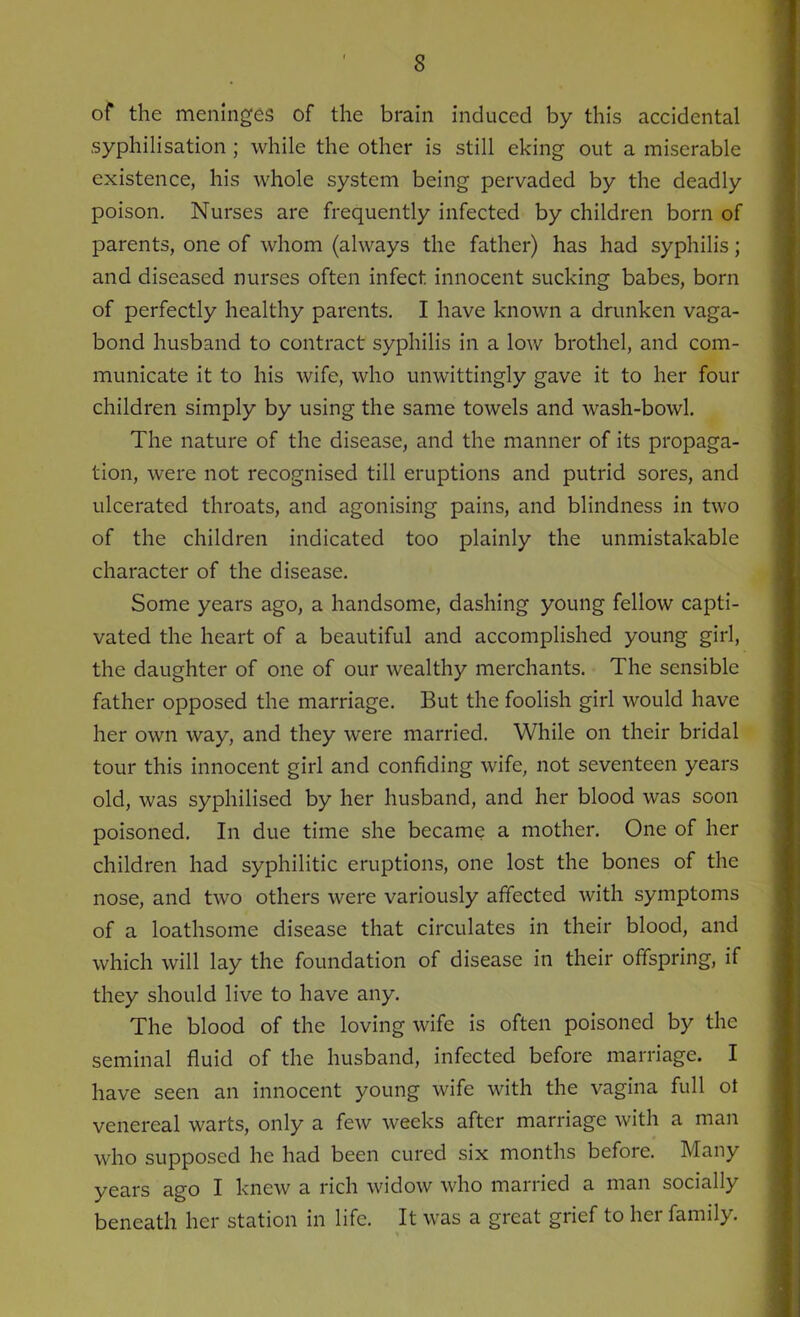 of the meninges of the brain induced by this accidental syphilisation ; while the other is still eking out a miserable existence, his whole system being pervaded by the deadly poison. Nurses are frequently infected by children born of parents, one of whom (always the father) has had syphilis; and diseased nurses often infect innocent sucking babes, born of perfectly healthy parents. I have known a drunken vaga- bond husband to contract syphilis in a low brothel, and com- municate it to his wife, who unwittingly gave it to her four children simply by using the same towels and wash-bowl. The nature of the disease, and the manner of its propaga- tion, were not recognised till eruptions and putrid sores, and ulcerated throats, and agonising pains, and blindness in two of the children indicated too plainly the unmistakable character of the disease. Some years ago, a handsome, dashing young fellow capti- vated the heart of a beautiful and accomplished young girl, the daughter of one of our wealthy merchants. The sensible father opposed the marriage. But the foolish girl would have her own way, and they were married. While on their bridal tour this innocent girl and confiding wife, not seventeen years old, was syphilised by her husband, and her blood was soon poisoned. In due time she became a mother. One of her children had syphilitic eruptions, one lost the bones of the nose, and two others were variously affected with symptoms of a loathsome disease that circulates in their blood, and which will lay the foundation of disease in their offspring, if they should live to have any. The blood of the loving wife is often poisoned by the seminal fluid of the husband, infected before marriage. I have seen an innocent young wife with the vagina full ol venereal warts, only a few weeks after marriage with a man who supposed he had been cured six months before. Many years ago I knew a rich widow who married a man socially beneath her station in life. It was a great grief to hci family.