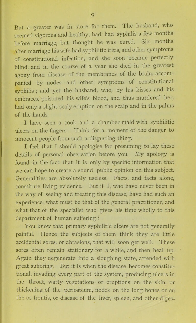 But a greater was in store for them. The husband, who seemed vigorous and healthy, had had syphilis a few months before marriage, but thought he was cured. Six months after marriage his wife had syphilitic iritis, and other symptoms of constitutional infection, and she soon became peifcctly blind, and in the course of a year she died in the greatest agony from disease of the membranes of the brain, accom- panied by nodes and other symptoms of constitutional syphilis ; and yet the husband, who, by his kisses and his embraces, poisoned his wife’s blood, and thus murdered her, had only a slight scaly eruption on the scalp and in the palms of the hands. I have seen a cook and a chamber-maid with syphilitic ulcers on the fingers. Think for a moment of the danger to innocent people from such a disgusting thing. I feel that I should apologise for presuming to lay these details of personal observation before you. My apology is found in the fact that it is only by specific information that we can hope to create a sound public opinion on this subject. Generalities are absolutely useless. Facts, and facts alone, constitute living evidence. But if I, who have never been in the way of seeing and treating this disease, have had such an experience, what must be that of the general practitioner, and what that of the specialist who gives his time wholly to this department of human suffering ? You know that primary syphilitic ulcers are not generally painful. Hence the subjects of them think they are little accidental sores, or abrasions, that will soon get well. These sores often remain stationary for a while, and then heal up. Again they degenerate into a sloughing state, attended with great suffering. But it is when the disease becomes constitu- tional, invading every part of the system, producing ulcers in the throat, warty vegetations or eruptions on the skin, or thickening of the periosteum, nodes on the long bones or on the os frontis, or disease of the liver, spleen, and other diges-